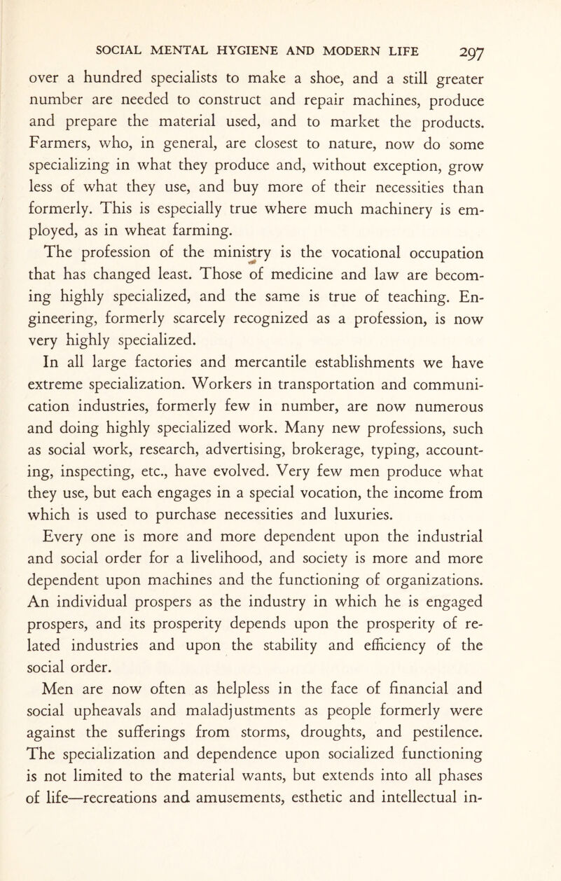 over a hundred specialists to make a shoe, and a still greater number are needed to construct and repair machines, produce and prepare the material used, and to market the products. Farmers, who, in general, are closest to nature, now do some specializing in what they produce and, without exception, grow less of what they use, and buy more of their necessities than formerly. This is especially true where much machinery is em¬ ployed, as in wheat farming. The profession of the ministry is the vocational occupation that has changed least. Those of medicine and law are becom¬ ing highly specialized, and the same is true of teaching. En¬ gineering, formerly scarcely recognized as a profession, is now very highly specialized. In all large factories and mercantile establishments we have extreme specialization. Workers in transportation and communi¬ cation industries, formerly few in number, are now numerous and doing highly specialized work. Many new professions, such as social work, research, advertising, brokerage, typing, account¬ ing, inspecting, etc., have evolved. Very few men produce what they use, but each engages in a special vocation, the income from which is used to purchase necessities and luxuries. Every one is more and more dependent upon the industrial and social order for a livelihood, and society is more and more dependent upon machines and the functioning of organizations. An individual prospers as the industry in which he is engaged prospers, and its prosperity depends upon the prosperity of re¬ lated industries and upon the stability and efficiency of the social order. Men are now often as helpless in the face of financial and social upheavals and maladjustments as people formerly were against the sufferings from storms, droughts, and pestilence. The specialization and dependence upon socialized functioning is not limited to the material wants, but extends into all phases of life—recreations and amusements, esthetic and intellectual in-