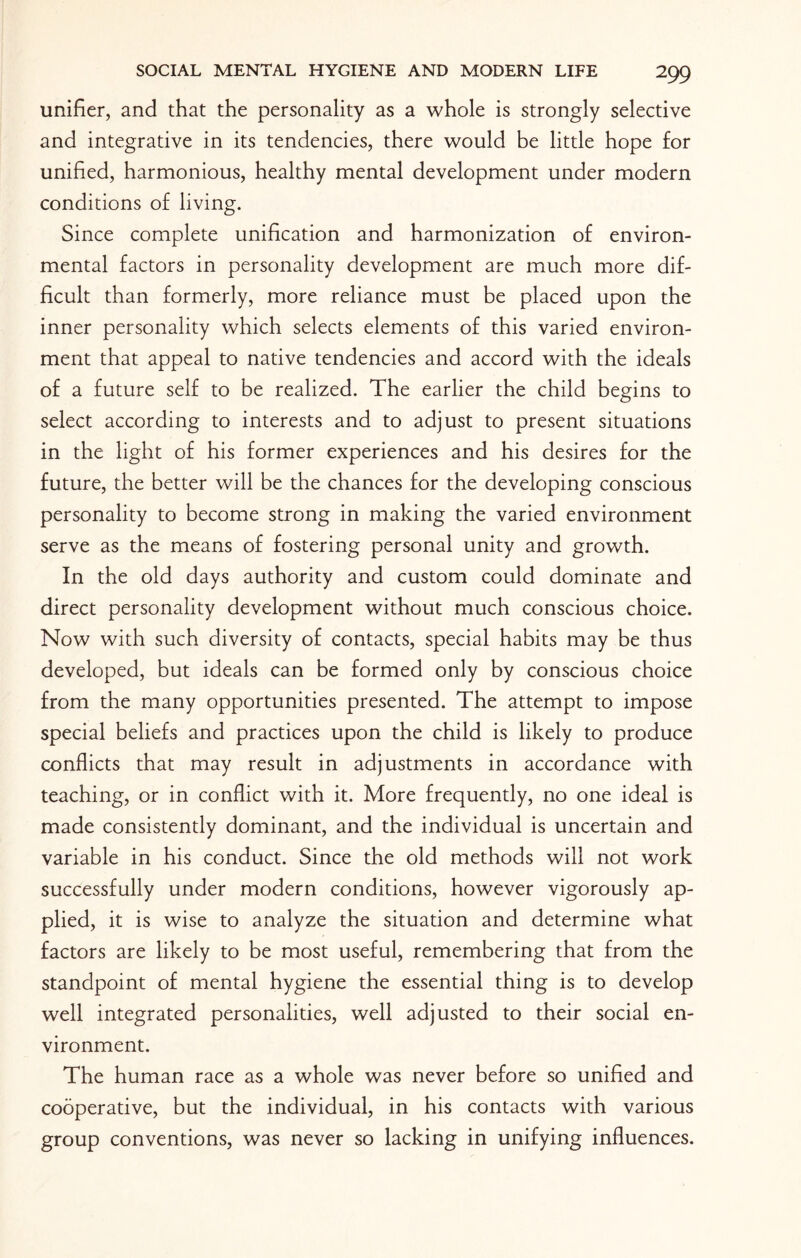 unifier, and that the personality as a whole is strongly selective and integrative in its tendencies, there would be little hope for unified, harmonious, healthy mental development under modern conditions of living. Since complete unification and harmonization of environ¬ mental factors in personality development are much more dif¬ ficult than formerly, more reliance must be placed upon the inner personality which selects elements of this varied environ¬ ment that appeal to native tendencies and accord with the ideals of a future self to be realized. The earlier the child begins to select according to interests and to adjust to present situations in the light of his former experiences and his desires for the future, the better will be the chances for the developing conscious personality to become strong in making the varied environment serve as the means of fostering personal unity and growth. In the old days authority and custom could dominate and direct personality development without much conscious choice. Now with such diversity of contacts, special habits may be thus developed, but ideals can be formed only by conscious choice from the many opportunities presented. The attempt to impose special beliefs and practices upon the child is likely to produce conflicts that may result in adjustments in accordance with teaching, or in conflict with it. More frequently, no one ideal is made consistently dominant, and the individual is uncertain and variable in his conduct. Since the old methods will not work successfully under modern conditions, however vigorously ap¬ plied, it is wise to analyze the situation and determine what factors are likely to be most useful, remembering that from the standpoint of mental hygiene the essential thing is to develop well integrated personalities, well adjusted to their social en¬ vironment. The human race as a whole was never before so unified and cooperative, but the individual, in his contacts with various group conventions, was never so lacking in unifying influences.