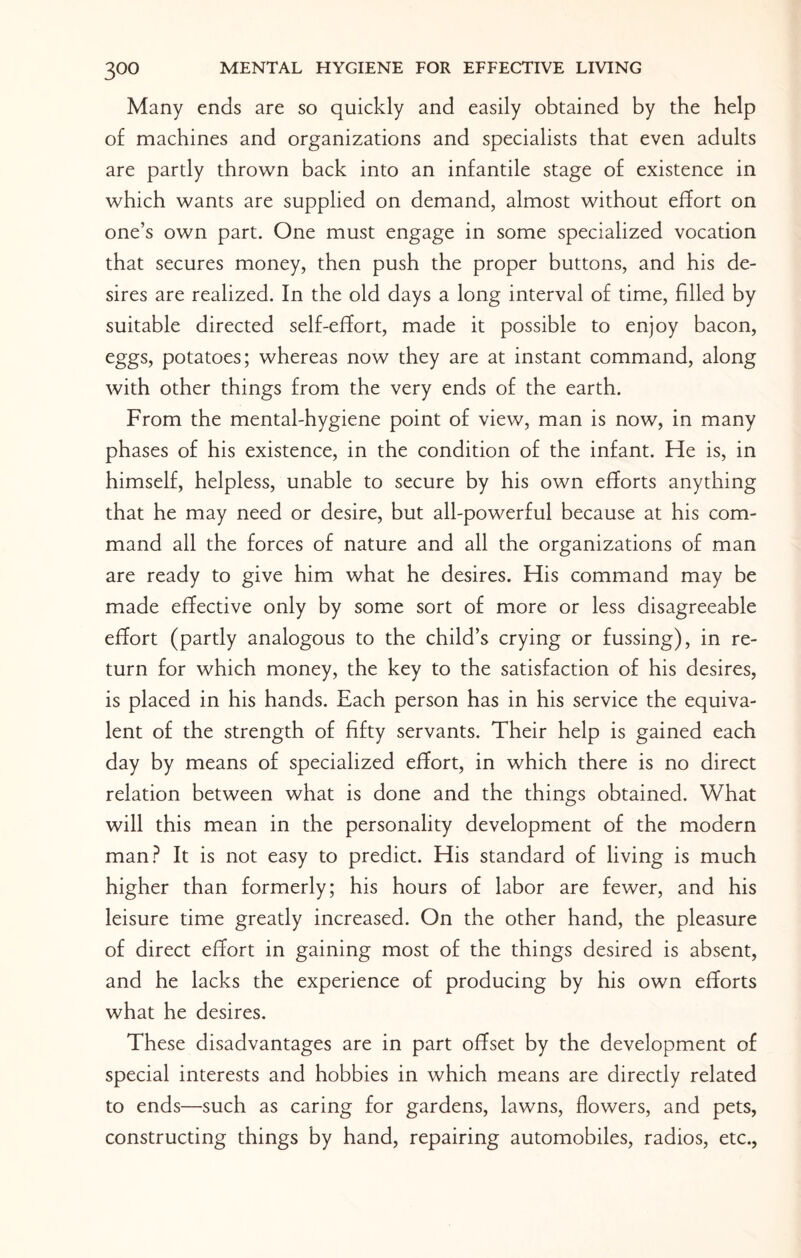 Many ends are so quickly and easily obtained by the help of machines and organizations and specialists that even adults are partly thrown back into an infantile stage of existence in which wants are supplied on demand, almost without effort on one’s own part. One must engage in some specialized vocation that secures money, then push the proper buttons, and his de¬ sires are realized. In the old days a long interval of time, filled by suitable directed self-effort, made it possible to enjoy bacon, eggs, potatoes; whereas now they are at instant command, along with other things from the very ends of the earth. From the mental-hygiene point of view, man is now, in many phases of his existence, in the condition of the infant. He is, in himself, helpless, unable to secure by his own efforts anything that he may need or desire, but all-powerful because at his com¬ mand all the forces of nature and all the organizations of man are ready to give him what he desires. His command may be made effective only by some sort of more or less disagreeable effort (partly analogous to the child’s crying or fussing), in re¬ turn for which money, the key to the satisfaction of his desires, is placed in his hands. Each person has in his service the equiva¬ lent of the strength of fifty servants. Their help is gained each day by means of specialized effort, in which there is no direct relation between what is done and the things obtained. What will this mean in the personality development of the modern man? It is not easy to predict. His standard of living is much higher than formerly; his hours of labor are fewer, and his leisure time greatly increased. On the other hand, the pleasure of direct effort in gaining most of the things desired is absent, and he lacks the experience of producing by his own efforts what he desires. These disadvantages are in part offset by the development of special interests and hobbies in which means are directly related to ends—such as caring for gardens, lawns, flowers, and pets, constructing things by hand, repairing automobiles, radios, etc.,