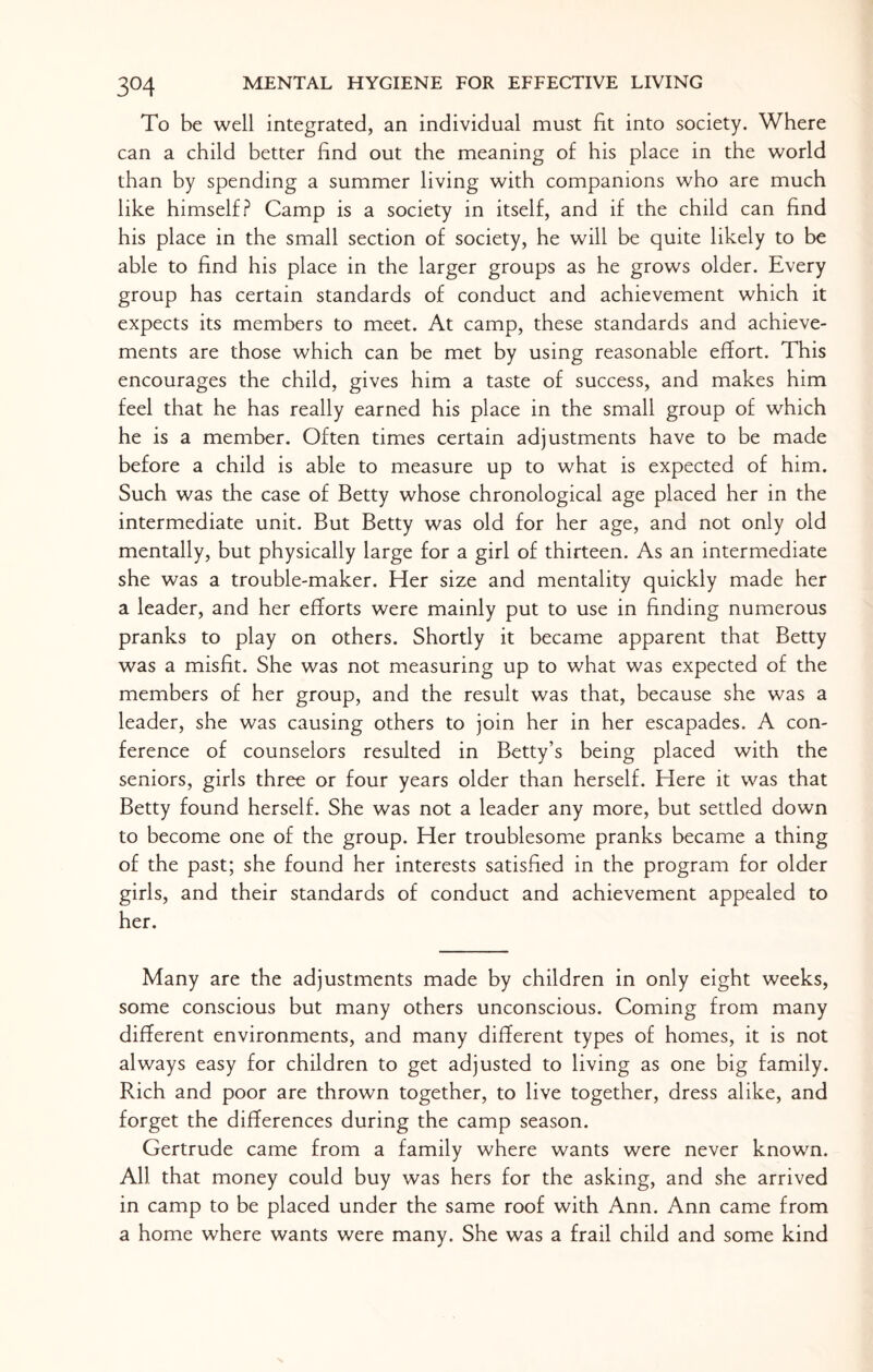 3°4 To be well integrated, an individual must fit into society. Where can a child better find out the meaning of his place in the world than by spending a summer living with companions who are much like himself? Camp is a society in itself, and if the child can find his place in the small section of society, he will be quite likely to be able to find his place in the larger groups as he grows older. Every group has certain standards of conduct and achievement which it expects its members to meet. At camp, these standards and achieve¬ ments are those which can be met by using reasonable effort. This encourages the child, gives him a taste of success, and makes him feel that he has really earned his place in the small group of which he is a member. Often times certain adjustments have to be made before a child is able to measure up to what is expected of him. Such was the case of Betty whose chronological age placed her in the intermediate unit. But Betty was old for her age, and not only old mentally, but physically large for a girl of thirteen. As an intermediate she was a trouble-maker. Her size and mentality quickly made her a leader, and her efforts were mainly put to use in finding numerous pranks to play on others. Shortly it became apparent that Betty was a misfit. She was not measuring up to what was expected of the members of her group, and the result was that, because she was a leader, she was causing others to join her in her escapades. A con¬ ference of counselors resulted in Betty’s being placed with the seniors, girls three or four years older than herself. Here it was that Betty found herself. She was not a leader any more, but settled down to become one of the group. Her troublesome pranks became a thing of the past; she found her interests satisfied in the program for older girls, and their standards of conduct and achievement appealed to her. Many are the adjustments made by children in only eight weeks, some conscious but many others unconscious. Coming from many different environments, and many different types of homes, it is not always easy for children to get adjusted to living as one big family. Rich and poor are thrown together, to live together, dress alike, and forget the differences during the camp season. Gertrude came from a family where wants were never known. All that money could buy was hers for the asking, and she arrived in camp to be placed under the same roof with Ann. Ann came from a home where wants were many. She was a frail child and some kind
