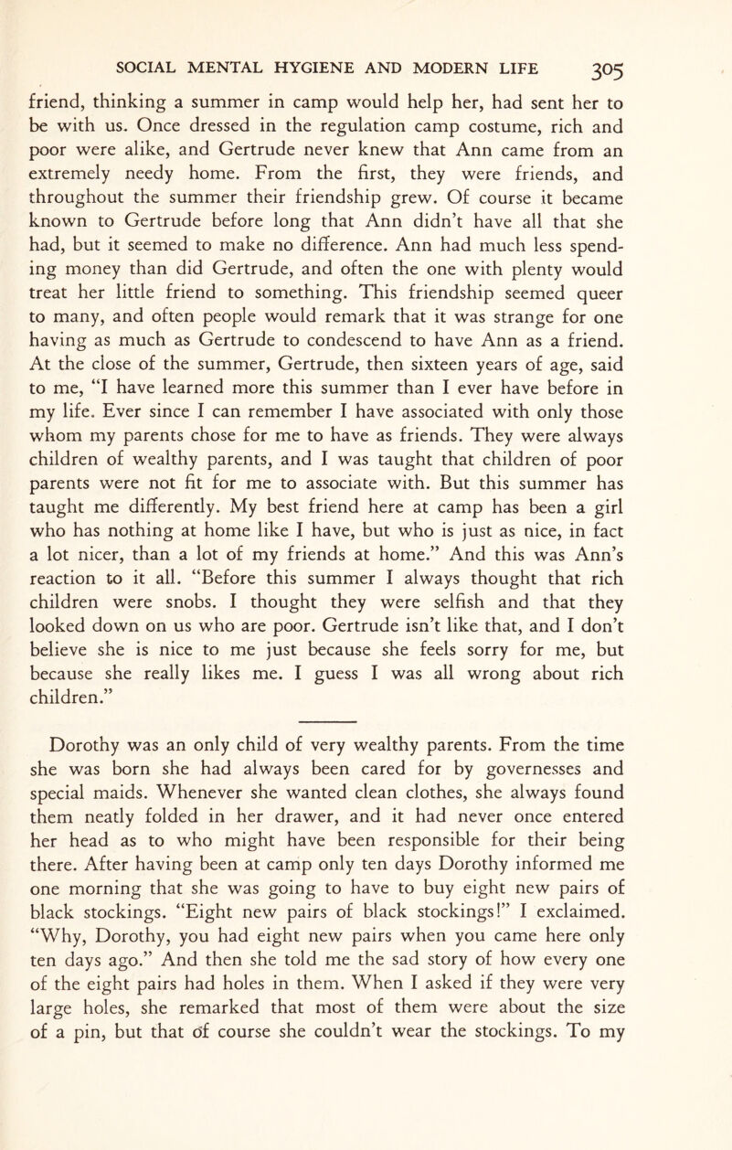 friend, thinking a summer in camp would help her, had sent her to be with us. Once dressed in the regulation camp costume, rich and poor were alike, and Gertrude never knew that Ann came from an extremely needy home. From the first, they were friends, and throughout the summer their friendship grew. Of course it became known to Gertrude before long that Ann didn’t have all that she had, but it seemed to make no difference. Ann had much less spend¬ ing money than did Gertrude, and often the one with plenty would treat her little friend to something. This friendship seemed queer to many, and often people would remark that it was strange for one having as much as Gertrude to condescend to have Ann as a friend. At the close of the summer, Gertrude, then sixteen years of age, said to me, “I have learned more this summer than I ever have before in my life. Ever since I can remember I have associated with only those whom my parents chose for me to have as friends. They were always children of wealthy parents, and I was taught that children of poor parents were not fit for me to associate with. But this summer has taught me differently. My best friend here at camp has been a girl who has nothing at home like I have, but who is just as nice, in fact a lot nicer, than a lot of my friends at home.” And this was Ann’s reaction to it all. “Before this summer I always thought that rich children were snobs. I thought they were selfish and that they looked down on us who are poor. Gertrude isn’t like that, and I don’t believe she is nice to me just because she feels sorry for me, but because she really likes me. I guess I was all wrong about rich children.” Dorothy was an only child of very wealthy parents. From the time she was born she had always been cared for by governesses and special maids. Whenever she wanted clean clothes, she always found them neatly folded in her drawer, and it had never once entered her head as to who might have been responsible for their being there. After having been at camp only ten days Dorothy informed me one morning that she was going to have to buy eight new pairs of black stockings. “Eight new pairs of black stockings!” I exclaimed. “Why, Dorothy, you had eight new pairs when you came here only ten days ago.” And then she told me the sad story of how every one of the eight pairs had holes in them. When I asked if they were very large holes, she remarked that most of them were about the size of a pin, but that of course she couldn’t wear the stockings. To my