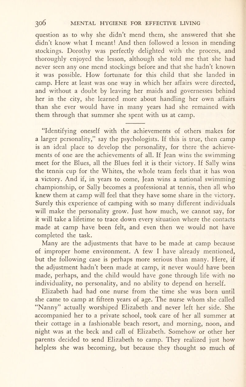 question as to why she didn’t mend them, she answered that she didn’t know what I meant! And then followed a lesson in mending stockings. Dorothy was perfecdy delighted with the process, and thoroughly enjoyed the lesson, although she told me that she had never seen any one mend stockings before and that she hadn’t known it was possible. How fortunate for this child that she landed in camp. Here at least was one way in which her affairs were directed, and without a doubt by leaving her maids and governesses behind her in the city, she learned more about handling her own affairs than she ever would have in many years had she remained with them through that summer she spent with us at camp. “Identifying oneself with the achievements of others makes for a larger personality,” say the psychologists. If this is true, then camp is an ideal place to develop the personality, for there the achieve¬ ments of one are the achievements of all. If Jean wins the swimming meet for the Blues, all the Blues feel it is their victory. If Sally wins the tennis cup for the Whites, the whole team feels that it has won a victory. And if, in years to come, Jean wins a national swimming championship, or Sally becomes a professional at tennis, then ail who knew them at camp will feel that they have some share in the victory. Surely this experience of camping with so many different individuals will make the personality grow. Just how much, we cannot say, for it will take a lifetime to trace down every situation where the contacts made at camp have been felt, and even then we would not have completed the task. Many are the adjustments that have to be made at camp because of improper home environment. A few I have already mentioned, but the following case is perhaps more serious than many. Here, if the adjustment hadn’t been made at camp, it never would have been made, perhaps, and the child would have gone through life with no individuality, no personality, and no ability to depend on herself. Elizabeth had had one nurse from the time she was born until she came to camp at fifteen years of age. The nurse whom she called “Nanny” actually worshiped Elizabeth and never left her side. She accompanied her to a private school, took care of her all summer at their cottage in a fashionable beach resort, and morning, noon, and night was at the beck and call of Elizabeth. Somehow or other her parents decided to send Elizabeth to camp. They realized just how helpless she was becoming, but because they thought so much of