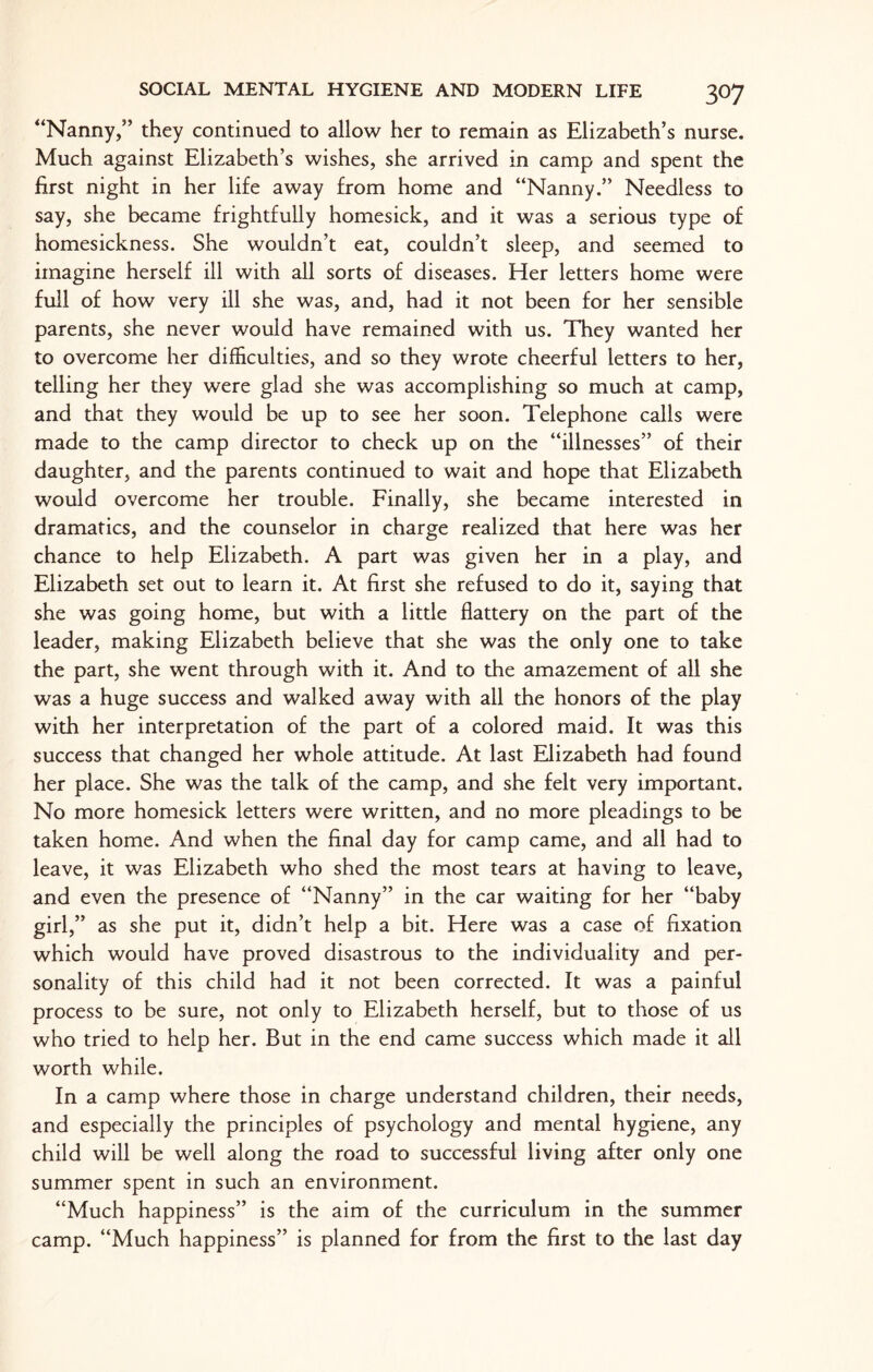“Nanny,” they continued to allow her to remain as Elizabeth’s nurse. Much against Elizabeth’s wishes, she arrived in camp and spent the first night in her life away from home and “Nanny.” Needless to say, she became frightfully homesick, and it was a serious type of homesickness. She wouldn’t eat, couldn’t sleep, and seemed to imagine herself ill with all sorts of diseases. Her letters home were full of how very ill she was, and, had it not been for her sensible parents, she never would have remained with us. They wanted her to overcome her difficulties, and so they wrote cheerful letters to her, telling her they were glad she was accomplishing so much at camp, and that they would be up to see her soon. Telephone calls were made to the camp director to check up on the “illnesses” of their daughter, and the parents continued to wait and hope that Elizabeth would overcome her trouble. Finally, she became interested in dramatics, and the counselor in charge realized that here was her chance to help Elizabeth. A part was given her in a play, and Elizabeth set out to learn it. At first she refused to do it, saying that she was going home, but with a little flattery on the part of the leader, making Elizabeth believe that she was the only one to take the part, she went through with it. And to the amazement of all she was a huge success and walked away with all the honors of the play with her interpretation of the part of a colored maid. It was this success that changed her whole attitude. At last Elizabeth had found her place. She was the talk of the camp, and she felt very important. No more homesick letters were written, and no more pleadings to be taken home. And when the final day for camp came, and all had to leave, it was Elizabeth who shed the most tears at having to leave, and even the presence of “Nanny” in the car waiting for her “baby girl,” as she put it, didn’t help a bit. Here was a case of fixation which would have proved disastrous to the individuality and per¬ sonality of this child had it not been corrected. It was a painful process to be sure, not only to Elizabeth herself, but to those of us who tried to help her. But in the end came success which made it all worth while. In a camp where those in charge understand children, their needs, and especially the principles of psychology and mental hygiene, any child will be well along the road to successful living after only one summer spent in such an environment. “Much happiness” is the aim of the curriculum in the summer camp. “Much happiness” is planned for from the first to the last day