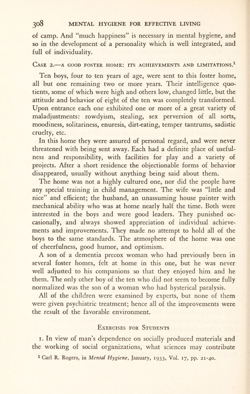 of camp. And “much happiness” is necessary in mental hygiene, and so in the development of a personality which is well integrated, and full of individuality. Case 2.—a good foster home: its achievements and limitations.1 Ten boys, four to ten years of age, were sent to this foster home, all but one remaining two or more years. Their intelligence quo¬ tients, some of which were high and others low, changed little, but the attitude and behavior of eight of the ten was completely transformed. Upon entrance each one exhibited one or more of a great variety of maladjustments: rowdyism, stealing, sex perversion of all sorts, moodiness, solitariness, enuresis, dirt-eating, temper tantrums, sadistic cruelty, etc. In this home they were assured of personal regard, and were never threatened with being sent away. Each had a definite place of useful¬ ness and responsibility, with facilities for play and a variety of projects. After a short residence the objectionable forms of behavior disappeared, usually without anything being said about them. The home was not a highly cultured one, nor did the people have any special training in child management. The wife was “little and nice” and efficient; the husband, an unassuming house painter with mechanical ability who was at home nearly half the time. Both were interested in the boys and were good leaders. They punished oc¬ casionally, and always showed appreciation of individual achieve¬ ments and improvements. They made no attempt to hold all of the boys to the same standards. The atmosphere of the home was one of cheerfulness, good humor, and optimism. A son of a dementia precox woman who had previously been in several foster homes, felt at home in this one, but he was never well adjusted to his companions so that they enjoyed him and he them. The only other boy of the ten who did not seem to become fully normalized was the son of a woman who had hysterical paralysis. All of the children were examined by experts, but none of them were given psychiatric treatment; hence all of the improvements were the result of the favorable environment. Exercises for Students 1. In view of man’s dependence on socially produced materials and the working of social organizations, what sciences may contribute 1 Carl R. Rogers, in Mental Hygiene, January, 1933, Vol. 17, pp. 21-40.