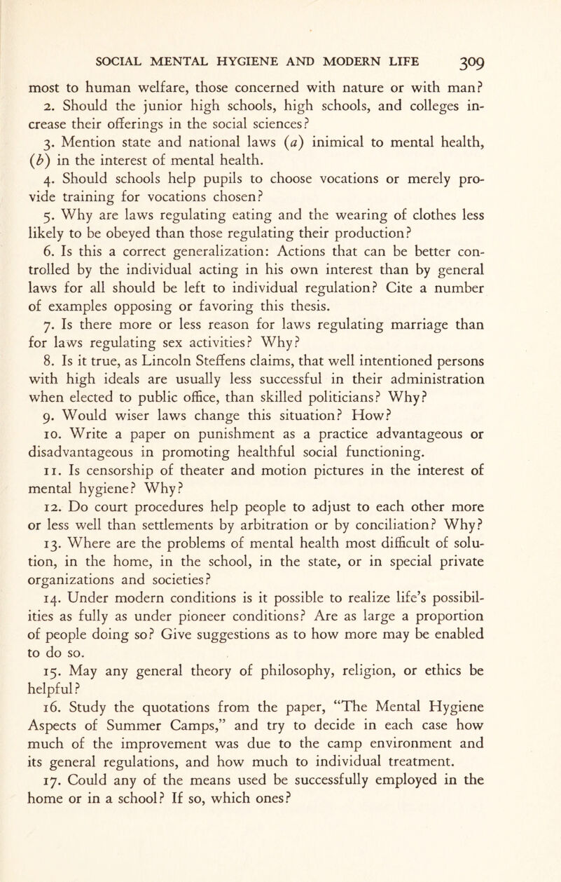 most to human welfare, those concerned with nature or with man? 2. Should the junior high schools, high schools, and colleges in¬ crease their offerings in the social sciences? 3. Mention state and national laws (a) inimical to mental health, (b) in the interest of mental health. 4. Should schools help pupils to choose vocations or merely pro¬ vide training for vocations chosen? 5. Why are laws regulating eating and the wearing of clothes less likely to be obeyed than those regulating their production? 6. Is this a correct generalization: Actions that can be better con¬ trolled by the individual acting in his own interest than by general laws for all should be left to individual regulation? Cite a number of examples opposing or favoring this thesis. 7. Is there more or less reason for laws regulating marriage than for laws regulating sex activities? Why? 8. Is it true, as Lincoln Steffens claims, that well intentioned persons with high ideals are usually less successful in their administration when elected to public office, than skilled politicians? Why? 9. Would wiser laws change this situation? How? 10. Write a paper on punishment as a practice advantageous or disadvantageous in promoting healthful social functioning. 11. Is censorship of theater and motion pictures in the interest of mental hygiene? Why? 12. Do court procedures help people to adjust to each other more or less well than settlements by arbitration or by conciliation? Why? 13. Where are the problems of mental health most difficult of solu¬ tion, in the home, in the school, in the state, or in special private organizations and societies? 14. Under modern conditions is it possible to realize life’s possibil¬ ities as fully as under pioneer conditions? Are as large a proportion of people doing so? Give suggestions as to how more may be enabled to do so. 15. May any general theory of philosophy, religion, or ethics be helpful ? 16. Study the quotations from the paper, “The Mental Hygiene Aspects of Summer Camps,” and try to decide in each case how much of the improvement was due to the camp environment and its general regulations, and how much to individual treatment. 17. Could any of the means used be successfully employed in the home or in a school? If so, which ones?