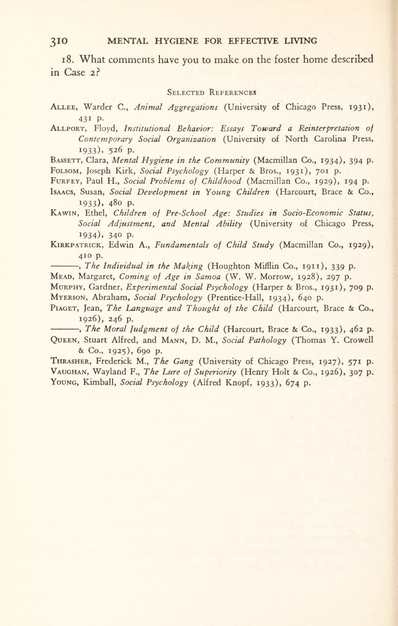 18. What comments have you to make on the foster home described in Case 2? Selected References Allee, Warder C., Animal Aggregations (University of Chicago Press, 1931), 43i P- Allport, Floyd, Institutional Behavior: Essays Toward a Reinterpretation of Contemporary Social Organization (University of North Carolina Press, 1933), 526 p. Bassett, Clara, Mental Hygiene in the Community (Macmillan Co., 1934), 394 p. Folsom, Joseph Kirk, Social Psychology (Harper Sc Bros., 1931), 701 p. Furfey, Paul H., Social Problems of Childhood (Macmillan Co., 1929), 194 p. Isaacs, Susan, Social Development in Young Children (Harcourt, Brace 8c Co., 1933) , 480 p. Kawin, Ethel, Children of Pre-School Age: Studies in Socio-Economic Status, Social Adjustment, and Mental Ability (University of Chicago Press, 1934) , 340 p- Kirkpatrick, Edwin A., Fundamentals of Child Study (Macmillan Co., 1929), 410 p. -, The Individual in the Making (Houghton Mifflin Co., 1911), 339 p. Mead, Margaret, Coming of Age in Samoa (W. W. Morrow, 1928), 297 p. Murphy, Gardner, Experimental Social Psychology (Harper Sc Bros., 1931), 709 p. Myerson, Abraham, Social Psychology (Prentice-Hall, 1934), 640 p. Piaget, Jean, The Language and Thought of the Child (Harcourt, Brace 8c Co., 1926), 246 p. -, The Moral judgment of the Child (Harcourt, Brace 8c Co., 1933), 462 p. Queen, Stuart Alfred, and Mann, D. M., Social Pathology (Thomas Y. Crowell Sc Co., 1925), 690 p. Thrasher, Frederick M., The Gang (University of Chicago Press, 1927), 571 p. Vaughan, Wayland F., The Lure of Superiority (Henry Holt 8c Co., 1926), 307 p. Young, Kimball, Social Psychology (Alfred Knopf, 1933), 674 p.