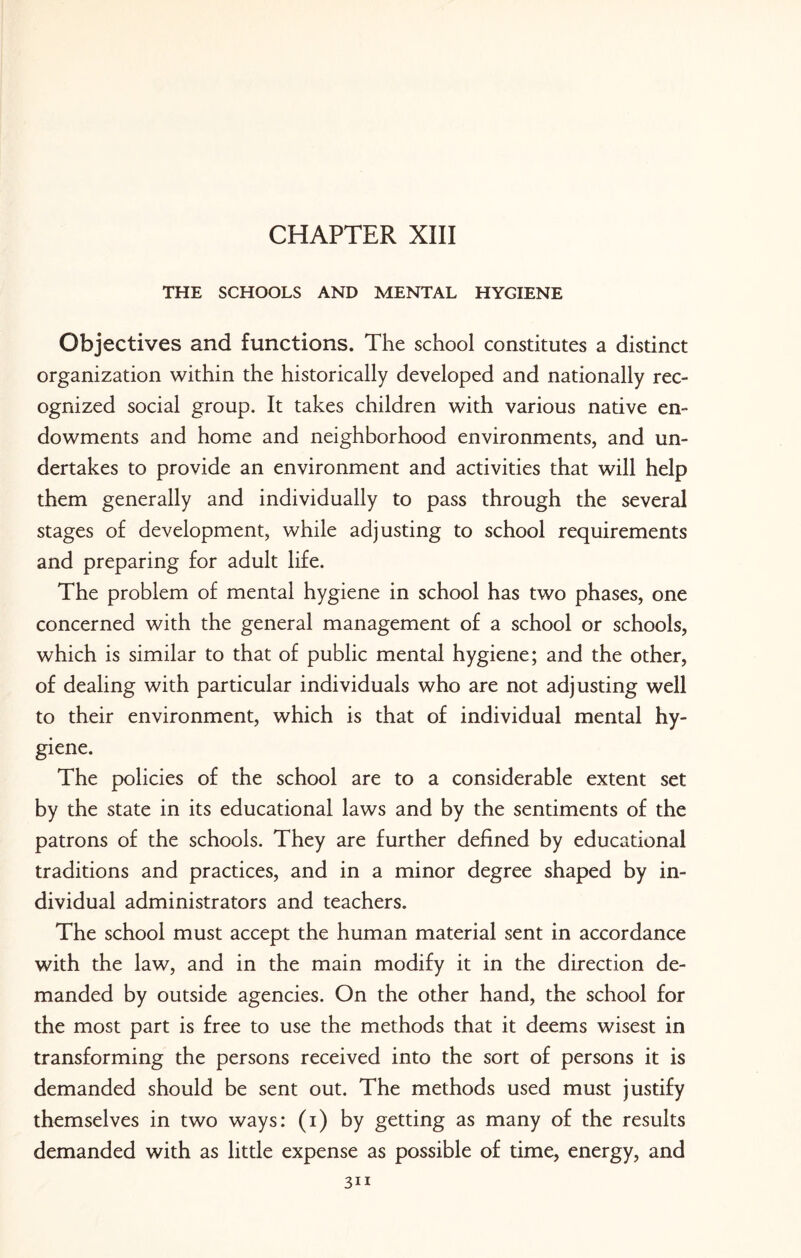 CHAPTER XIII THE SCHOOLS AND MENTAL HYGIENE Objectives and functions. The school constitutes a distinct organization within the historically developed and nationally rec¬ ognized social group. It takes children with various native en¬ dowments and home and neighborhood environments, and un¬ dertakes to provide an environment and activities that will help them generally and individually to pass through the several stages of development, while adjusting to school requirements and preparing for adult life. The problem of mental hygiene in school has two phases, one concerned with the general management of a school or schools, which is similar to that of public mental hygiene; and the other, of dealing with particular individuals who are not adjusting well to their environment, which is that of individual mental hy¬ giene. The policies of the school are to a considerable extent set by the state in its educational laws and by the sentiments of the patrons of the schools. They are further defined by educational traditions and practices, and in a minor degree shaped by in¬ dividual administrators and teachers. The school must accept the human material sent in accordance with the law, and in the main modify it in the direction de¬ manded by outside agencies. On the other hand, the school for the most part is free to use the methods that it deems wisest in transforming the persons received into the sort of persons it is demanded should be sent out. The methods used must justify themselves in two ways: (i) by getting as many of the results demanded with as little expense as possible of time, energy, and