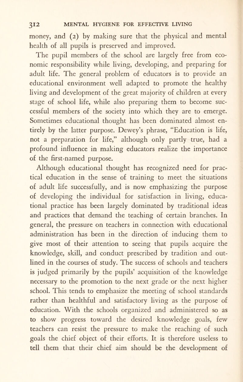 money, and (2) by making sure that the physical and mental health of all pupils is preserved and improved. The pupil members of the school are largely free from eco¬ nomic responsibility while living, developing, and preparing for adult life. The general problem of educators is to provide an educational environment well adapted to promote the healthy living and development of the great majority of children at every stage of school life, while also preparing them to become suc¬ cessful members of the society into which they are to emerge. Sometimes educational thought has been dominated almost en¬ tirely by the latter purpose. Dewey’s phrase, “Education is life, not a preparation for life,” although only partly true, had a profound influence in making educators realize the importance of the first-named purpose. Although educational thought has recognized need for prac¬ tical education in the sense of training to meet the situations of adult life successfully, and is now emphasizing the purpose of developing the individual for satisfaction in living, educa¬ tional practice has been largely dominated by traditional ideas and practices that demand the teaching of certain branches. In general, the pressure on teachers in connection with educational administration has been in the direction of inducing them to give most of their attention to seeing that pupils acquire the knowledge, skill, and conduct prescribed by tradition and out¬ lined in the courses of study. The success of schools and teachers is judged primarily by the pupils’ acquisition of the knowledge necessary to the promotion to the next grade or the next higher school. This tends to emphasize the meeting of school standards rather than healthful and satisfactory living as the purpose of education. With the schools organized and administered so as to show progress toward the desired knowledge goals, few teachers can resist the pressure to make the reaching of such goals the chief object of their efforts. It is therefore useless to tell them that their chief aim should be the development of