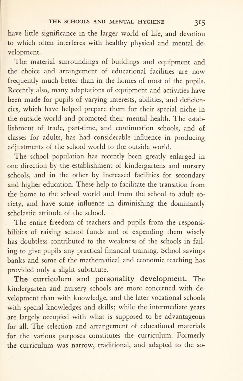 have little significance in the larger world of life, and devotion to which often interferes with healthy physical and mental de¬ velopment. The material surroundings of buildings and equipment and the choice and arrangement of educational facilities are now frequently much better than in the homes of most of the pupils. Recently also, many adaptations of equipment and activities have been made for pupils of varying interests, abilities, and deficien¬ cies, which have helped prepare them for their special niche in the outside world and promoted their mental health. The estab¬ lishment of trade, part-time, and continuation schools, and of classes for adults, has had considerable influence in producing adjustments of the school world to the outside world. The school population has recently been greatly enlarged in one direction by the establishment of kindergartens and nursery schools, and in the other by increased facilities for secondary and higher education. These help to facilitate the transition from the home to the school world and from the school to adult so¬ ciety, and have some influence in diminishing the dominantly scholastic attitude of the school. The entire freedom of teachers and pupils from the responsi¬ bilities of raising school funds and of expending them wisely has doubtless contributed to the weakness of the schools in fail¬ ing to give pupils any practical financial training. School savings banks and some of the mathematical and economic teaching has provided only a slight substitute. The curriculum and personality development. The kindergarten and nursery schools are more concerned with de¬ velopment than with knowledge, and the later vocational schools with special knowledges and skills; while the intermediate years are largely occupied with what is supposed to be advantageous for all. The selection and arrangement of educational materials for the various purposes constitutes the curriculum. Formerly the curriculum was narrow, traditional, and adapted to the so-
