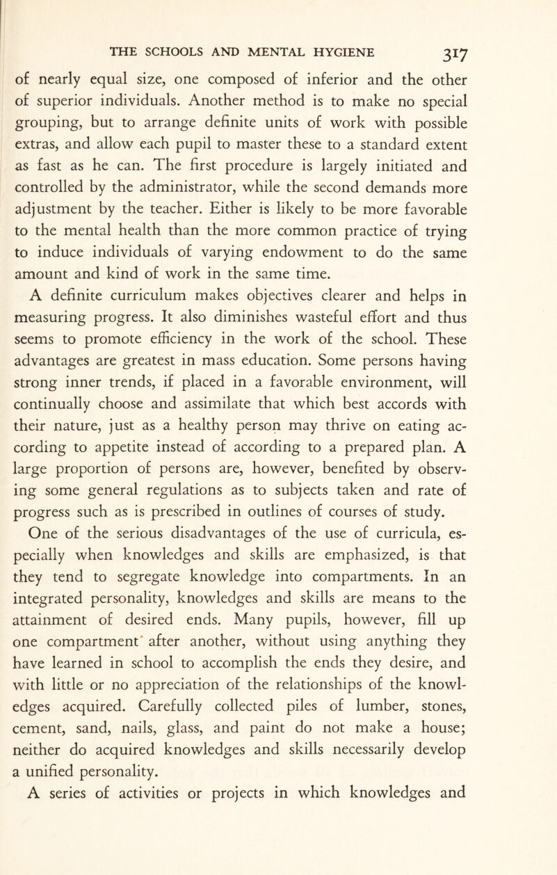 of nearly equal size, one composed of inferior and the other of superior individuals. Another method is to make no special grouping, but to arrange definite units of work with possible extras, and allow each pupil to master these to a standard extent as fast as he can. The first procedure is largely initiated and controlled by the administrator, while the second demands more adjustment by the teacher. Either is likely to be more favorable to the mental health than the more common practice of trying to induce individuals of varying endowment to do the same amount and kind of work in the same time. A definite curriculum makes objectives clearer and helps in measuring progress. It also diminishes wasteful effort and thus seems to promote efficiency in the work of the school. These advantages are greatest in mass education. Some persons having strong inner trends, if placed in a favorable environment, will continually choose and assimilate that which best accords with their nature, just as a healthy person may thrive on eating ac¬ cording to appetite instead of according to a prepared plan. A large proportion of persons are, however, benefited by observ¬ ing some general regulations as to subjects taken and rate of progress such as is prescribed in outlines of courses of study. One of the serious disadvantages of the use of curricula, es¬ pecially when knowledges and skills are emphasized, is that they tend to segregate knowledge into compartments. In an integrated personality, knowledges and skills are means to the attainment of desired ends. Many pupils, however, fill up one compartment after another, without using anything they have learned in school to accomplish the ends they desire, and with little or no appreciation of the relationships of the knowl¬ edges acquired. Carefully collected piles of lumber, stones, cement, sand, nails, glass, and paint do not make a house; neither do acquired knowledges and skills necessarily develop a unified personality. A series of activities or projects in which knowledges and