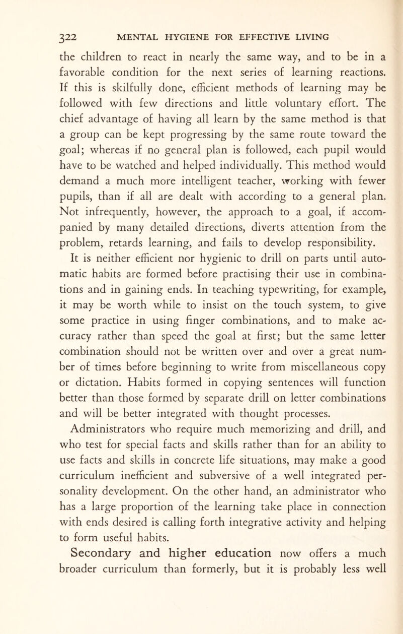 the children to react in nearly the same way, and to be in a favorable condition for the next series of learning reactions. If this is skilfully done, efficient methods of learning may be followed with few directions and little voluntary effort. The chief advantage of having all learn by the same method is that a group can be kept progressing by the same route toward the goal; whereas if no general plan is followed, each pupil would have to be watched and helped individually. This method would demand a much more intelligent teacher, working with fewer pupils, than if all are dealt with according to a general plan. Not infrequently, however, the approach to a goal, if accom¬ panied by many detailed directions, diverts attention from the problem, retards learning, and fails to develop responsibility. It is neither efficient nor hygienic to drill on parts until auto¬ matic habits are formed before practising their use in combina¬ tions and in gaining ends. In teaching typewriting, for example, it may be worth while to insist on the touch system, to give some practice in using finger combinations, and to make ac¬ curacy rather than speed the goal at first; but the same letter combination should not be written over and over a great num¬ ber of times before beginning to write from miscellaneous copy or dictation. Habits formed in copying sentences will function better than those formed by separate drill on letter combinations and will be better integrated with thought processes. Administrators who require much memorizing and drill, and who test for special facts and skills rather than for an ability to use facts and skills in concrete life situations, may make a good curriculum inefficient and subversive of a well integrated per¬ sonality development. On the other hand, an administrator who has a large proportion of the learning take place in connection with ends desired is calling forth integrative activity and helping to form useful habits. Secondary and higher education now offers a much broader curriculum than formerly, but it is probably less well