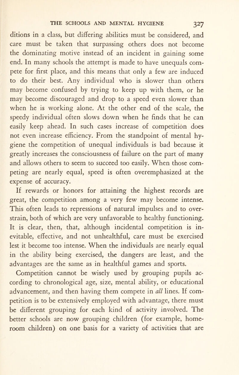 ditions in a class, but differing abilities must be considered, and care must be taken that surpassing others does not become the dominating motive instead of an incident in gaining some end. In many schools the attempt is made to have unequals com¬ pete for first place, and this means that only a few are induced to do their best. Any individual who is slower than others may become confused by trying to keep up with them, or he may become discouraged and drop to a speed even slower than when he is working alone. At the other end of the scale, the speedy individual often slows down when he finds that he can easily keep ahead. In such cases increase of competition does not even increase efficiency. From the standpoint of mental hy¬ giene the competition of unequal individuals is bad because it greatly increases the consciousness of failure on the part of many and allows others to seem to succeed too easily. When those com¬ peting are nearly equal, speed is often overemphasized at the expense of accuracy. If rewards or honors for attaining the highest records are great, the competition among a very few may become intense. This often leads to repressions of natural impulses and to over¬ strain, both of which are very unfavorable to healthy functioning. It is clear, then, that, although incidental competition is in¬ evitable, effective, and not unhealthful, care must be exercised lest it become too intense. When the individuals are nearly equal in the ability being exercised, the dangers are least, and the advantages are the same as in healthful games and sports. Competition cannot be wisely used by grouping pupils ac¬ cording to chronological age, size, mental ability, or educational advancement, and then having them compete in all lines. If com¬ petition is to be extensively employed with advantage, there must be different grouping for each kind of activity involved. The better schools are now grouping children (for example, home¬ room children) on one basis for a variety of activities that are