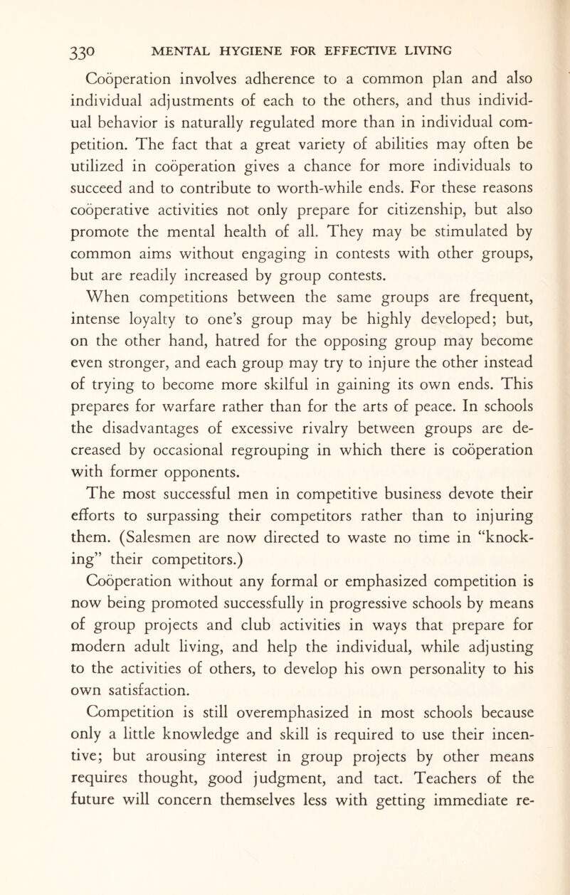 Cooperation involves adherence to a common plan and also individual adjustments of each to the others, and thus individ¬ ual behavior is naturally regulated more than in individual com¬ petition. The fact that a great variety of abilities may often be utilized in cooperation gives a chance for more individuals to succeed and to contribute to worth-while ends. For these reasons cooperative activities not only prepare for citizenship, but also promote the mental health of all. They may be stimulated by common aims without engaging in contests with other groups, but are readily increased by group contests. When competitions between the same groups are frequent, intense loyalty to one’s group may be highly developed; but, on the other hand, hatred for the opposing group may become even stronger, and each group may try to injure the other instead of trying to become more skilful in gaining its own ends. This prepares for warfare rather than for the arts of peace. In schools the disadvantages of excessive rivalry between groups are de¬ creased by occasional regrouping in which there is cooperation with former opponents. The most successful men in competitive business devote their efforts to surpassing their competitors rather than to injuring them. (Salesmen are now directed to waste no time in “knock¬ ing” their competitors.) Cooperation without any formal or emphasized competition is now being promoted successfully in progressive schools by means of group projects and club activities in ways that prepare for modern adult living, and help the individual, while adjusting to the activities of others, to develop his own personality to his own satisfaction. Competition is still overemphasized in most schools because only a little knowledge and skill is required to use their incen¬ tive; but arousing interest in group projects by other means requires thought, good judgment, and tact. Teachers of the future will concern themselves less with getting immediate re-