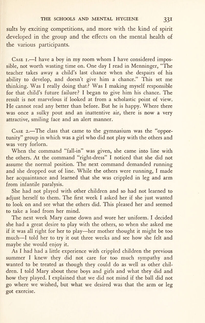 suits by exciting competitions, and more with the kind of spirit developed in the group and the effects on the mental health of the various participants. Case i.—I have a boy in my room whom I have considered impos¬ sible, not worth wasting time on. One day I read in Menninger, “The teacher takes away a child’s last chance when she despairs of his ability to develop, and doesn’t give him a chance.” This set me thinking. Was I really doing that? Was I making myself responsible for that child’s future failure? I began to give him his chance. The result is not marvelous if looked at from a scholastic point of view. He cannot read any better than before. But he is happy. Where there was once a sulky pout and an inattentive air, there is now a very attractive, smiling face and an alert manner. Case 2.—The class that came to the gymnasium was the “oppor¬ tunity” group in which was a girl who did not play with the others and was very forlorn. When the command “fall-in” was given, she came into line with the others. At the command “right-dress” I noticed that she did not assume the normal position. The next command demanded running and she dropped out of line. While the others were running, I made her acquaintance and learned that she was crippled in leg and arm from infantile paralysis. She had not played with other children and so had not learned to adjust herself to them. The first week I asked her if she just wanted to look on and see what the others did. This pleased her and seemed to take a load from her mind. The next week Mary came down and wore her uniform. I decided she had a great desire to play with the others, so when she asked me if it was all right for her to play—her mother thought it might be too much—I told her to try it out three weeks and see how she felt and maybe she would enjoy it. As I had had a little experience with crippled children the previous summer I knew they did not care for too much sympathy and wanted to be treated as though they could do as well as other chil¬ dren. I told Mary about these boys and girls and what they did and how they played. I explained that we did not mind if the ball did not go where we wished, but what we desired was that the arm or leg got exercise.