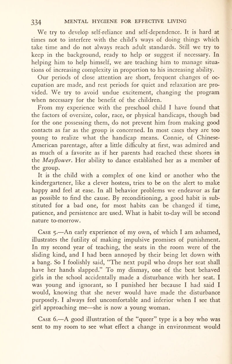We try to develop self-reliance and self-dependence. It is hard at times not to interfere with the child’s ways of doing things which take time and do not always reach adult standards. Still we try to keep in the background, ready to help or suggest if necessary. In helping him to help himself, we are teaching him to manage situa¬ tions of increasing complexity in proportion to his increasing ability. Our periods of close attention are short, frequent changes of oc¬ cupation are made, and rest periods for quiet and relaxation are pro¬ vided. We try to avoid undue excitement, changing the program when necessary for the benefit of the children. From my experience with the preschool child I have found that the factors of oversize, color, race, or physical handicaps, though bad for the one possessing them, do not prevent him from making good contacts as far as the group is concerned. In most cases they are too young to realize what the handicap means. Connie, of Chinese- American parentage, after a little difficulty at first, was admired and as much of a favorite as if her parents had reached these shores in the Mayflower. Her ability to dance established her as a member of the group. It is the child with a complex of one kind or another who the kindergartener, like a clever hostess, tries to be on the alert to make happy and feel at ease. In all behavior problems we endeavor as far as possible to find the cause. By reconditioning, a good habit is sub¬ stituted for a bad one, for most habits can be changed if time, patience, and persistence are used. What is habit to-day will be second nature to-morrow. Case 5.—An early experience of my own, of which I am ashamed, illustrates the futility of making impulsive promises of punishment. In my second year of teaching, the seats in the room were of the sliding kind, and I had been annoyed by their being let down with a bang. So I foolishly said, “The next pupil who drops her seat shall have her hands slapped.” To my dismay, one of the best behaved girls in the school accidentally made a disturbance with her seat. I was young and ignorant, so I punished her because I had said I would, knowing that she never would have made the disturbance purposely. I always feel uncomfortable and inferior when I see that girl approaching me—she is now a young woman. Case 6.—A good illustration of the “queer” type is a boy who was sent to my room to see what effect a change in environment would