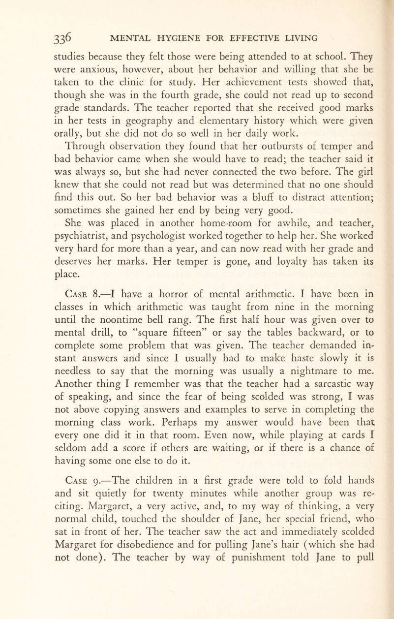 studies because they felt those were being attended to at school. They were anxious, however, about her behavior and willing that she be taken to the clinic for study. Her achievement tests showed that, though she was in the fourth grade, she could not read up to second grade standards. The teacher reported that she received good marks in her tests in geography and elementary history which were given orally, but she did not do so well in her daily work. Through observation they found that her outbursts of temper and bad behavior came when she would have to read; the teacher said it was always so, but she had never connected the two before. The girl knew that she could not read but was determined that no one should find this out. So her bad behavior was a bluff to distract attention; sometimes she gained her end by being very good. She was placed in another home-room for awhile, and teacher, psychiatrist, and psychologist worked together to help her. She worked very hard for more than a year, and can now read with her grade and deserves her marks. Her temper is gone, and loyalty has taken its place. Case 8.—I have a horror of mental arithmetic. I have been in classes in which arithmetic was taught from nine in the morning until the noontime bell rang. The first half hour was given over to mental drill, to “square fifteen” or say the tables backward, or to complete some problem that was given. The teacher demanded in¬ stant answers and since I usually had to make haste slowly it is needless to say that the morning was usually a nightmare to me. Another thing I remember was that the teacher had a sarcastic way of speaking, and since the fear of being scolded was strong, I was not above copying answers and examples to serve in completing the morning class work. Perhaps my answer would have been that every one did it in that room. Even now, while playing at cards I seldom add a score if others are waiting, or if there is a chance of having some one else to do it. Case 9.—The children in a first grade were told to fold hands and sit quietly for twenty minutes while another group was re¬ citing. Margaret, a very active, and, to my way of thinking, a very normal child, touched the shoulder of Jane, her special friend, who sat in front of her. The teacher saw the act and immediately scolded Margaret for disobedience and for pulling Jane’s hair (which she had not done). The teacher by way of punishment told Jane to pull