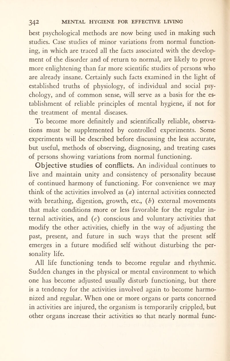 best psychological methods are now being used in making such studies. Case studies of minor variations from normal function¬ ing, in which are traced all the facts associated with the develop¬ ment of the disorder and of return to normal, are likely to prove more enlightening than far more scientific studies of persons who are already insane. Certainly such facts examined in the light of established truths of physiology, of individual and social psy¬ chology, and of common sense, will serve as a basis for the es¬ tablishment of reliable principles of mental hygiene, if not for the treatment of mental diseases. To become more definitely and scientifically reliable, observa¬ tions must be supplemented by controlled experiments. Some experiments will be described before discussing the less accurate, but useful, methods of observing, diagnosing, and treating cases of persons showing variations from normal functioning. Objective studies of conflicts. An individual continues to live and maintain unity and consistency of personality because of continued harmony of functioning. For convenience we may think of the activities involved as (a) internal activities connected with breathing, digestion, growth, etc., (b) external movements that make conditions more or less favorable for the regular in¬ ternal activities, and (c) conscious and voluntary activities that modify the other activities, chiefly in the way of adjusting the past, present, and future in such ways that the present self emerges in a future modified self without disturbing the per¬ sonality life. All life functioning tends to become regular and rhythmic. Sudden changes in the physical or mental environment to which one has become adjusted usually disturb functioning, but there is a tendency for the activities involved again to become harmo¬ nized and regular. When one or more organs or parts concerned in activities are injured, the organism is temporarily crippled, but other organs increase their activities so that nearly normal func-