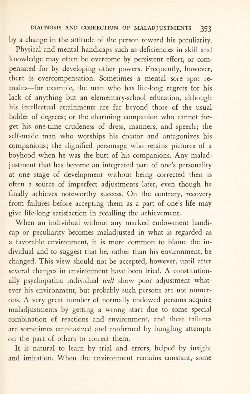 by a change in the attitude of the person toward his peculiarity. Physical and mental handicaps such as deficiencies in skill and knowledge may often be overcome by persistent effort, or com¬ pensated for by developing other powers. Frequently, however, there is overcompensation. Sometimes a mental sore spot re¬ mains—for example, the man who has life-long regrets for his lack of anything but an elementary-school education, although his intellectual attainments are far beyond those of the usual holder of degrees; or the charming companion who cannot for¬ get his one-time crudeness of dress, manners, and speech; the self-made man who worships his creator and antagonizes his companions; the dignified personage who retains pictures of a boyhood when he was the butt of his companions. Any malad¬ justment that has become an integrated part of one’s personality at one stage of development without being corrected then is often a source of imperfect adjustments later, even though he finally achieves noteworthy success. On the contrary, recovery from failures before accepting them as a part of one’s life may give life-long satisfaction in recalling the achievement. When an individual without any marked endowment handi¬ cap or peculiarity becomes maladjusted in what is regarded as a favorable environment, it is more common to blame the in¬ dividual and to suggest that he, rather than his environment, be changed. This view should not be accepted, however, until after several changes in environment have been tried. A constitution¬ ally psychopathic individual will show poor adjustment what¬ ever his environment, but probably such persons are not numer¬ ous. A very great number of normally endowed persons acquire maladjustments by getting a wrong start due to some special combination of reactions and environment, and these failures are sometimes emphasized and confirmed by bungling attempts on the part of others to correct them. It is natural to learn by trial and errors, helped by insight and imitation. When the environment remains constant, some