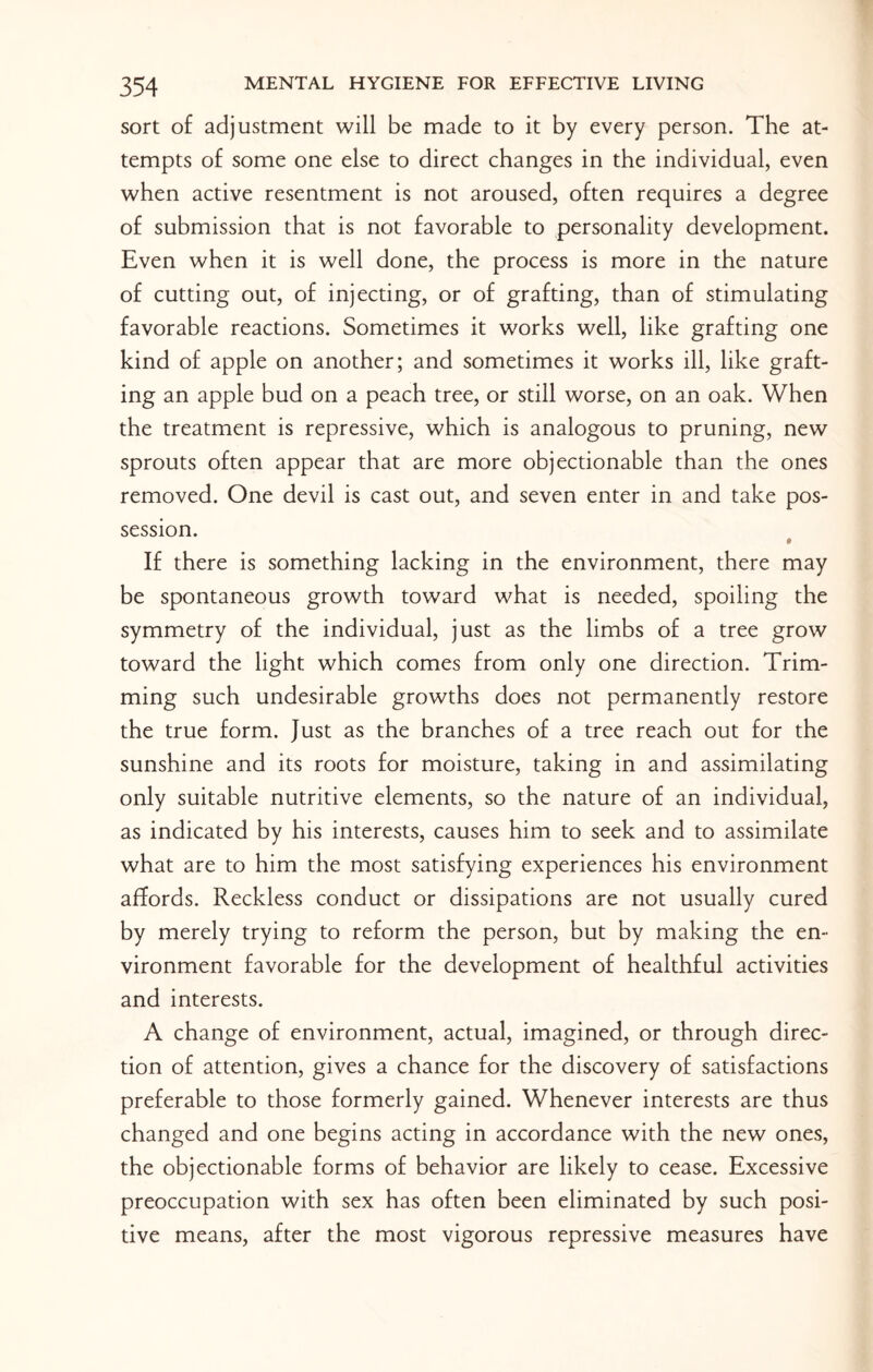 sort of adjustment will be made to it by every person. The at¬ tempts of some one else to direct changes in the individual, even when active resentment is not aroused, often requires a degree of submission that is not favorable to personality development. Even when it is well done, the process is more in the nature of cutting out, of injecting, or of grafting, than of stimulating favorable reactions. Sometimes it works well, like grafting one kind of apple on another; and sometimes it works ill, like graft¬ ing an apple bud on a peach tree, or still worse, on an oak. When the treatment is repressive, which is analogous to pruning, new sprouts often appear that are more objectionable than the ones removed. One devil is cast out, and seven enter in and take pos¬ session. 0 If there is something lacking in the environment, there may be spontaneous growth toward what is needed, spoiling the symmetry of the individual, just as the limbs of a tree grow toward the light which comes from only one direction. Trim¬ ming such undesirable growths does not permanently restore the true form. Just as the branches of a tree reach out for the sunshine and its roots for moisture, taking in and assimilating only suitable nutritive elements, so the nature of an individual, as indicated by his interests, causes him to seek and to assimilate what are to him the most satisfying experiences his environment affords. Reckless conduct or dissipations are not usually cured by merely trying to reform the person, but by making the en¬ vironment favorable for the development of healthful activities and interests. A change of environment, actual, imagined, or through direc¬ tion of attention, gives a chance for the discovery of satisfactions preferable to those formerly gained. Whenever interests are thus changed and one begins acting in accordance with the new ones, the objectionable forms of behavior are likely to cease. Excessive preoccupation with sex has often been eliminated by such posi¬ tive means, after the most vigorous repressive measures have