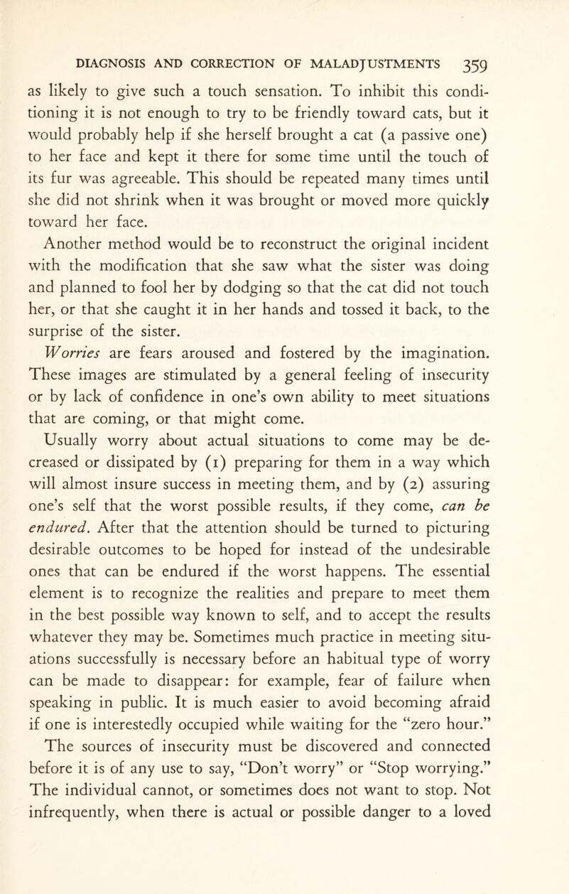 as likely to give such a touch sensation. To inhibit this condi¬ tioning it is not enough to try to be friendly toward cats, but it would probably help if she herself brought a cat (a passive one) to her face and kept it there for some time until the touch of its fur was agreeable. This should be repeated many times until she did not shrink when it was brought or moved more quickly toward her face. Another method would be to reconstruct the original incident with the modification that she saw what the sister was doing and planned to fool her by dodging so that the cat did not touch her, or that she caught it in her hands and tossed it back, to the surprise of the sister. Worries are fears aroused and fostered by the imagination. These images are stimulated by a general feeling of insecurity or by lack of confidence in one’s own ability to meet situations that are coming, or that might come. Usually worry about actual situations to come may be de¬ creased or dissipated by (1) preparing for them in a way which will almost insure success in meeting them, and by (2) assuring one’s self that the worst possible results, if they come, can be endured. After that the attention should be turned to picturing desirable outcomes to be hoped for instead of the undesirable ones that can be endured if the worst happens. The essential element is to recognize the realities and prepare to meet them in the best possible way known to self, and to accept the results whatever they may be. Sometimes much practice in meeting situ¬ ations successfully is necessary before an habitual type of worry can be made to disappear: for example, fear of failure when speaking in public. It is much easier to avoid becoming afraid if one is interestedly occupied while waiting for the “zero hour.” The sources of insecurity must be discovered and connected before it is of any use to say, “Don’t worry” or “Stop worrying.” The individual cannot, or sometimes does not want to stop. Not infrequently, when there is actual or possible danger to a loved