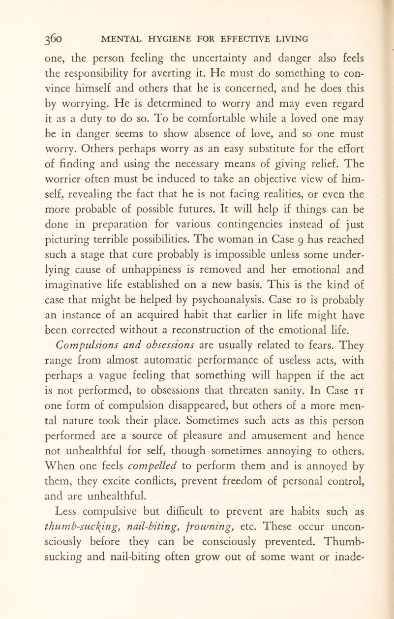 one, the person feeling the uncertainty and danger also feels the responsibility for averting it. He must do something to con¬ vince himself and others that he is concerned, and he does this by worrying. He is determined to worry and may even regard it as a duty to do so. To be comfortable while a loved one may be in danger seems to show absence of love, and so one must worry. Others perhaps worry as an easy substitute for the effort of finding and using the necessary means of giving relief. The worrier often must be induced to take an objective view of him¬ self, revealing the fact that he is not facing realities, or even the more probable of possible futures. It will help if things can be done in preparation for various contingencies instead of just picturing terrible possibilities. The woman in Case 9 has reached such a stage that cure probably is impossible unless some under¬ lying cause of unhappiness is removed and her emotional and imaginative life established on a new basis. This is the kind of case that might be helped by psychoanalysis. Case 10 is probably an instance of an acquired habit that earlier in life might have been corrected without a reconstruction of the emotional life. Compulsions and obsessions are usually related to fears. They range from almost automatic performance of useless acts, with perhaps a vague feeling that something will happen if the act is not performed, to obsessions that threaten sanity. In Case 11 one form of compulsion disappeared, but others of a more men¬ tal nature took their place. Sometimes such acts as this person performed are a source of pleasure and amusement and hence not unhealthful for self, though sometimes annoying to others. When one feels compelled to perform them and is annoyed by them, they excite conflicts, prevent freedom of personal control, and are unhealthful. Less compulsive but difficult to prevent are habits such as thumb-sucking, nail-biting, frowning, etc. These occur uncon¬ sciously before they can be consciously prevented. Thumb¬ sucking and nail-biting often grow out of some want or inade-