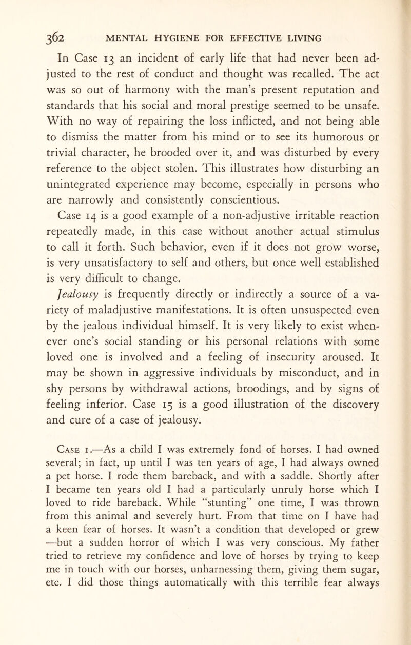 In Case 13 an incident of early life that had never been ad¬ justed to the rest of conduct and thought was recalled. The act was so out of harmony with the man’s present reputation and standards that his social and moral prestige seemed to be unsafe. With no way of repairing the loss inflicted, and not being able to dismiss the matter from his mind or to see its humorous or trivial character, he brooded over it, and was disturbed by every reference to the object stolen. This illustrates how disturbing an unintegrated experience may become, especially in persons who are narrowly and consistently conscientious. Case 14 is a good example of a non-adjustive irritable reaction repeatedly made, in this case without another actual stimulus to call it forth. Such behavior, even if it does not grow worse, is very unsatisfactory to self and others, but once well established is very difficult to change. Jealousy is frequently directly or indirectly a source of a va¬ riety of maladjustive manifestations. It is often unsuspected even by the jealous individual himself. It is very likely to exist when¬ ever one’s social standing or his personal relations with some loved one is involved and a feeling of insecurity aroused. It may be shown in aggressive individuals by misconduct, and in shy persons by withdrawal actions, broodings, and by signs of feeling inferior. Case 15 is a good illustration of the discovery and cure of a case of jealousy. Case i.—As a child I was extremely fond of horses. I had owned several; in fact, up until I was ten years of age, I had always owned a pet horse. I rode them bareback, and with a saddle. Shortly after I became ten years old I had a particularly unruly horse which I loved to ride bareback. While “stunting” one time, I was thrown from this animal and severely hurt. From that time on I have had a keen fear of horses. It wasn’t a condition that developed or grew —but a sudden horror of which I was very conscious. My father tried to retrieve my confidence and love of horses by trying to keep me in touch with our horses, unharnessing them, giving them sugar, etc. I did those things automatically with this terrible fear always