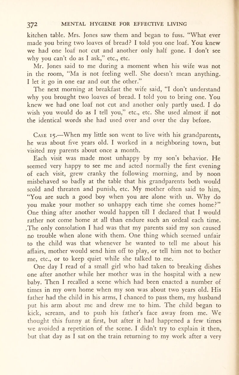 kitchen table. Mrs. Jones saw them and began to fuss. “What ever made you bring two loaves of bread? I told you one loaf. You knew we had one loaf not cut and another only half gone. I don’t see why you can’t do as I ask,” etc., etc. Mr. Jones said to me during a moment when his wife was not in the room, “Ma is not feeling well. She doesn’t mean anything. I let it go in one ear and out the other.” The next morning at breakfast the wife said, “I don’t understand why you brought two loaves of bread. I told you to bring one. You knew we had one loaf not cut and another only partly used. I do wish you would do as I tell you,” etc., etc. She used almost if not the identical words she had used over and over the day before. Case 15.—When my little son went to live with his grandparents, he was about five years old. I worked in a neighboring town, but visited my parents about once a month. Each visit was made most unhappy by my son’s behavior. He seemed very happy to see me and acted normally the first evening of each visit, grew cranky the following morning, and by noon misbehaved so badly at the table that his grandparents both would scold and threaten and punish, etc. My mother often said to him, “You are such a good boy when you are alone with us. Why do you make your mother so unhappy each time she comes home?” One thing after another would happen till I declared that I would rather not come home at all than endure such an ordeal each time. .The only consolation I had was that my parents said my son caused no trouble when alone with them. One thing which seemed unfair to the child was that whenever he wanted to tell me about his affairs, mother would send him off to play, or tell him not to bother me, etc., or to keep quiet while she talked to me. One day I read of a small girl who had taken to breaking dishes one after another while her mother was in the hospital with a new baby. Then I recalled a scene which had been enacted a number of times in my own home when my son was about two years old. His father had the child in his arms, I chanced to pass them, my husband put his arm about me and drew me to him. The child began to kick, scream, and to push his father’s face away from me. We thought this funny at first, but after it had happened a few times we avoided a repetition of the scene. I didn’t try to explain it then, but that day as I sat on the train returning to my work after a very