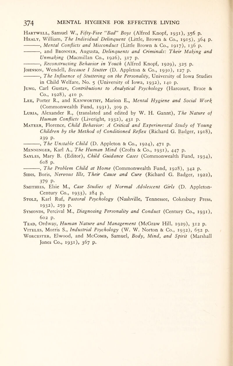 Hartwell, Samuel W., Fifty-Five Bad” Boys (Alfred Knopf, 1931), 356 p. Healy, William, The Individual Delinquent (Litde, Brown & Co., 1915), 364 p. -, Mental Conflicts and Misconduct (Litde Brown & Co., 1917), 136 p. -, and Bronner, Augusta, Delinquents and Criminals: Their Maying and Unmaking (Macmillan Co., 1926), 317 p. -, Reconstructing Behavior in Youth (Alfred Knopf, 1929), 325 p. Johnson, Wendell, Because l Stutter (D. Appleton & Co., 1930), 127 p. -, The Influence of Stuttering on the Personality, University of Iowa Studies in Child Welfare, No. 5 (University of Iowa, 1932), 140 p. Jung, Carl Gustav, Contributions to Analytical Psychology (Harcourt, Brace & Co., 1928), 410 p. Lee, Porter R., and Kenworthy, Marion E., Mental Hygiene and Social Work, (Commonwealth Fund, 1931), 309 p. Luria, Alexander R., (translated and edited by W. H. Gannt), The Nature of Human Conflicts (Liveright, 1932), 431 p. Mateer, Florence, Child Behavior: A Critical and Experimental Study of Young Children by the Method of Conditioned Reflex (Richard G. Badger, 1918), 239 P. -, The Unstable Child (D. Appleton & Co., 1924), 471 p. Menninger, Karl A., The Human Mind (Crofts & Co., 1931), 447 p. Sayles, Mary B. (Editor), Child Guidance Cases (Commonwealth Fund, 1934), 608 p. -, The Problem Child at Home (Commonwealth Fund, 1928), 342 p. Sims, Boris, Nervous Ills, Their Cause and Cure (Richard G. Badger, 1922), 379 P- Smithies, Elsie M., Case Studies of Normal Adolescent Girls (D. Appleton- Century Co., 1933), 284 p. Stolz, Karl Ruf, Pastoral Psychology (Nashville, Tennessee, Cokesbury Press, 1932), 259 p. Symonds, Percival M., Diagnosing Personality and Conduct (Century Co., 1931), 602 p. Tead, Ordway, Human Nature and Management (McGraw Hill, 1929), 312 p. Viteles, Morris S., Industrial Psychology (W. W. Norton & Co., 1932), 652 p. Worcester, Elwood, and McComb, Samuel, Body, Mind, and Spirit (Marshall Jones Co., 1931), 367 p.