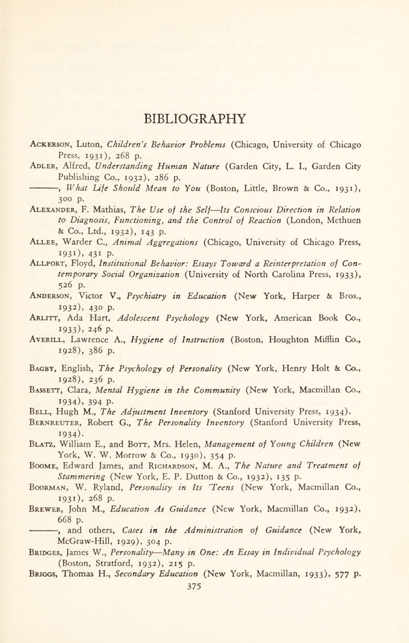 Ackerson, Luton, Children's Behavior Problems (Chicago, University of Chicago Press, 1931), 268 p. Adler, Alfred, Understanding Human Nature (Garden City, L. I., Garden City Publishing Co., 1932), 286 p. -, What Life Should Mean to You (Boston, Little, Brown & Co., 1931), 300 p. Alexander, F. Mathias, The Use of the Self—Its Conscious Direction in Relation to Diagnosis, Functioning, and the Control of Reaction (London, Methuen & Co., Ltd., 1932), 143 p. Allee, Warder C., Animal Aggregations (Chicago, University of Chicago Press, 1931) , 43i P- Allport, Floyd, Institutional Behavior: Essays Toward a Reinterpretation of Con¬ temporary Social Organization (University of North Carolina Press, 1933), 526 p. Anderson, Victor V., Psychiatry in Education (New York, Harper & Bros., 1932) , 430 p. Arlitt, Ada Hart, Adolescent Psychology (New York, American Book Co., 1933) , 246 p. Averill, Lawrence A., Hygiene of Instruction (Boston, Houghton Mifflin Co., 1928), 386 p. Bagby, English, The Psychology of Personality (New York, Henry Holt & Co., 1928), 236 p. Bassett, Clara, Mental Hygiene in the Community (New York, Macmillan Co., 1934) , 394 P- Bell, Hugh M., The Adjustment Inventory (Stanford University Press, 1934). Bernreuter, Robert G., The Personality Inventory (Stanford University Press, 1934). Blatz, William E., and Bott, Mrs. Helen, Management of Young Children (New York, W. W. Morrow & Co., 1930), 354 p. Boome, Edward James, and Richardson, M. A., The Nature and Treatment of Stammering (New York, E. P. Dutton & Co., 1932), 135 p. Boorman, W. R.yland, Personality in Its ’Teens (New York, Macmillan Co., 1931), 268 p. Brewer, John M., Education As Guidance (New York, Macmillan Co., 1932), 668 p. -, and others, Cases in the Administration of Guidance (New York, McGraw-Hill, 1929), 304 p. Bridges, James W., Personality—Many in One: An Essay in Individual Psychology (Boston, Stratford, 1932), 215 p. Briggs, Thomas H., Secondary Education (New York, Macmillan, 1933), 577 p.