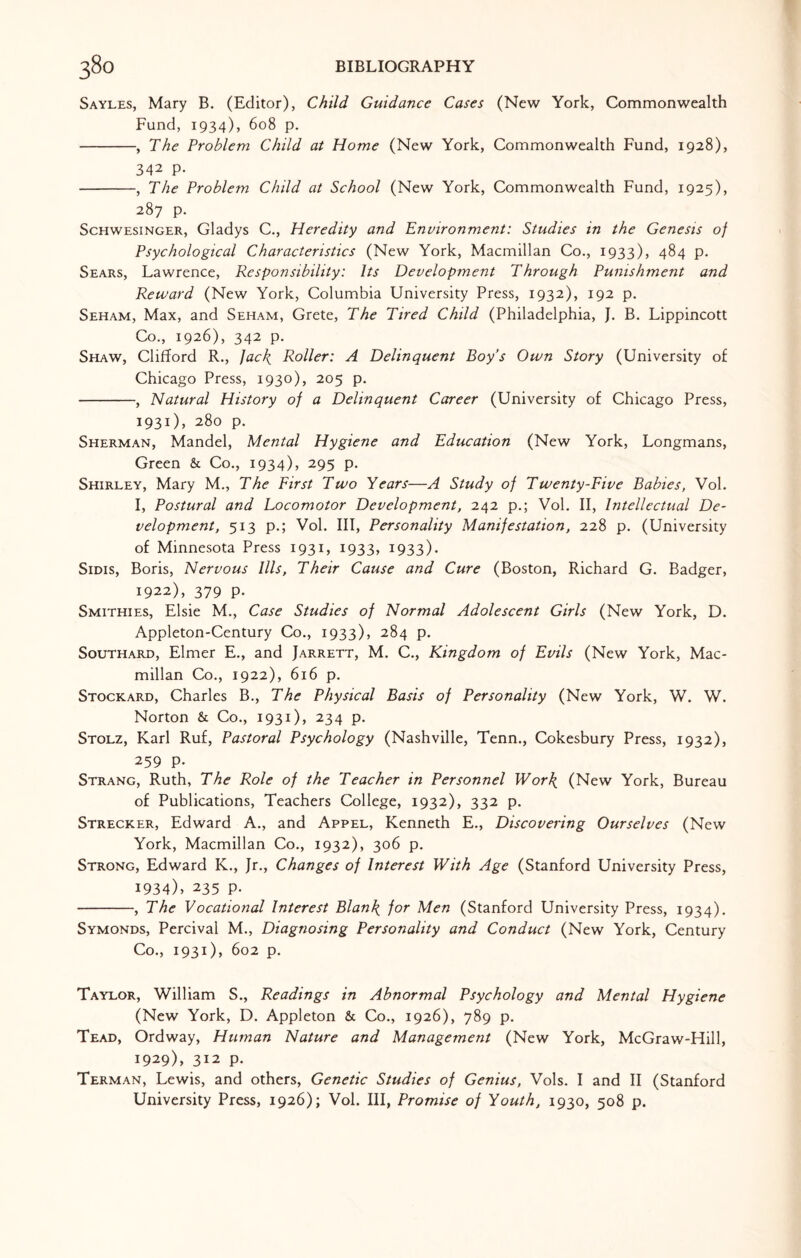 Sayles, Mary B. (Editor), Child Guidance Cases (New York, Commonwealth Fund, 1934), 608 p. -, The Problem Child at Home (New York, Commonwealth Fund, 1928), 342 P- -, The Problem Child at School (New York, Commonwealth Fund, 1925), 287 p. Schwesinger, Gladys C., Heredity and Environment: Studies in the Genesis of Psychological Characteristics (New York, Macmillan Co., 1933), 484 p. Sears, Lawrence, Responsibility: Its Development Through Punishment and Reward (New York, Columbia University Press, 1932), 192 p. Seham, Max, and Seham, Crete, The Tired Child (Philadelphia, J. B. Lippincott Co., 1926), 342 p. Shaw, Clifford R., Jack. Roller: A Delinquent Boy's Own Story (University of Chicago Press, 1930), 205 p. -, Natural History of a Delinquent Career (University of Chicago Press, 1931), 280 p. Sherman, Mandel, Mental Hygiene and Education (New York, Longmans, Green & Co., 1934), 295 p. Shirley, Mary M., The First Two Tears—A Study of Twenty-Five Babies, Vol. I, Postural and Locomotor Development, 242 p.; Vol. II, Intellectual De¬ velopment, 513 p.; Vol. Ill, Personality Manifestation, 228 p. (University of Minnesota Press 1931, 1933, 1933). Sidis, Boris, Nervous Ills, Their Cause and Cure (Boston, Richard G. Badger, 1922), 379 p. Smithies, Elsie M., Case Studies of Normal Adolescent Girls (New York, D. Appleton-Century Co., 1933), 284 p. Southard, Elmer E., and Jarrett, M. C., Kingdom of Evils (New York, Mac¬ millan Co., 1922), 616 p. Stockard, Charles B., The Physical Basis of Personality (New York, W. W. Norton & Co., 1931), 234 p. Stolz, Karl Ruf, Pastoral Psychology (Nashville, Tenn., Cokesbury Press, 1932), 259 p. Strang, Ruth, The Role of the Teacher in Personnel Work (New York, Bureau of Publications, Teachers College, 1932), 332 p. Strecker, Edward A., and Appel, Kenneth E., Discovering Ourselves (New York, Macmillan Co., 1932), 306 p. Strong, Edward K., Jr., Changes of Interest With Age (Stanford University Press, 1934). 235 p. -, The Vocational Interest Blank, for Men (Stanford University Press, 1934). Symonds, Percival M., Diagnosing Personality and Conduct (New York, Century Co., 1931), 602 p. Taylor, William S., Readings in Abnormal Psychology and Mental Hygiene (New York, D. Appleton & Co., 1926), 789 p. Tead, Ordway, Human Nature and Management (New York, McGraw-Hill, 1929), 312 p. Terman, Lewis, and others, Genetic Studies of Genius, Vols. I and II (Stanford University Press, 1926); Vol. Ill, Promise of Youth, 1930, 508 p.