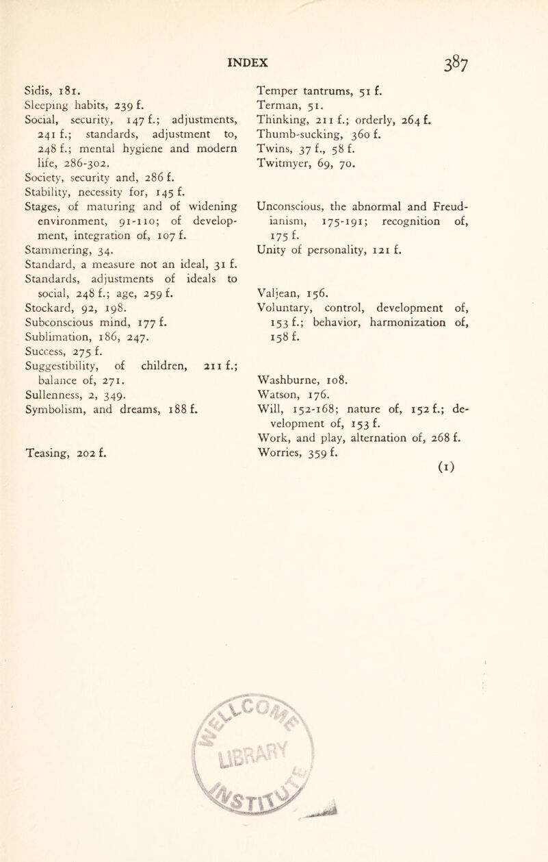 Sidis, 181. Sleeping habits, 239 f. Social, security, 147 f.; adjustments, 241 f.; standards, adjustment to, 248 £.; mental hygiene and modern life, 286-302. Society, security and, 286 f. Stability, necessity for, 145 f. Stages, of maturing and of widening environment, 91-110; of develop¬ ment, integration of, 107 f. Stammering, 34. Standard, a measure not an ideal, 31 f. Standards, adjustments of ideals to social, 248 £.; age, 259 f. Stockard, 92, 198. Subconscious mind, 177 f. Sublimation, 186, 247. Success, 275 f. Suggestibility, of children, 211 f.; balance of, 271. Sullenness, 2, 349. Symbolism, and dreams, 188 f. Teasing, 202 f. Temper tantrums, 51 f. Terman, 51. Thinking, 21 if.; orderly, 264 f. Thumb-sucking, 360 f. Twins, 37 f., 58 f. Twitmyer, 69, 70. Unconscious, the abnormal and Freud- ianism, 175-191; recognition of, 175 f. Unity of personality, 121 £. Valjean, 156. Voluntary, control, development of, 153 f.; behavior, harmonization of, 158 f. Washburne, 108. Watson, 176. Will, 152-168; nature of, 152 fde¬ velopment of, 153 f. Work, and play, alternation of, 268 £. Worries, 359 f. (1)