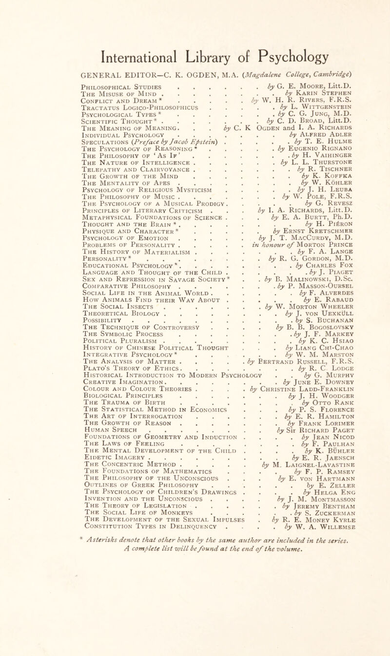 GENERAL EDITOR—C. K. OGDEN, M. A. (.Magdalene College, Cambridge) by C. Philosophical Studies The Misuse of Mind .... Conflict and Dream* Tractatus Logico-Philosophicus Psychological Types * Scientific Thought* .... The Meaning of Meaning. Individual Psychology Speculations (.Preface by Jacob Epstein) The Psychology of Reasoning * The Philosophy of ‘As If’ The Nature of Intelligence Telepathy and Clairvoyance The Growth of the Mind The Mentality of Apes . Psychology of Religious Mysticism The Philosophy of Music . The Psychology of a Musical Prodigy Principles of Literary Criticism Metaphysical Foundations of Science Thought and the Brain * . Physique and Character* Psychology of Emotion Problems of Personality . The History of Materialism Personality* Educational Psychology *. Language and Thought of the Child . Sex and Repression in Savage Society* Comparative Philosophy .... Social Life in the Animal World . How Animals Find their Way About . The Social Insects. Theoretical Biology. Possibility. The Technique of Controversy The Symbolic Process .... Political Pluralism. History of Chinese Political Thought Integrative Psychology* The Analysis of Matter .... Plato’s Theory of Ethics. Historical Introduction to Modern Psych Creative Imagination. Colour and Colour Theories . Biological Principles .... The Trauma of Birth .... The Statistical Method in Economics The Art of Interrogation The Growth of Reason .... Human Speech. Foundations of Geometry and Induction The Laws of Feeling .... The Mental Development of the Child Eidetic Imagery. The Concentric Method .... The Foundations of Mathematics The Philosophy of the Unconscious Outlines of Greek Philosophy The Psychology of Children’s Drawings Invention and the Unconscious . The Theory of Legislation . The Social Life of Monkeys The Development of the Sexual Impulses Constitution Types in Delinquency by K . by L. . by C. by C. D. Ogden and by by by G. E. Moore, Litt.D. . by Karin Stephen W. H. R. Rivers, F.R.S. Wittgenstein G. Jung, M.D. Broad, Litt.D. I. A. Richards . by Alfred Adler . . by T. E. Hulme . by Eugenio Rignano . . by H. Vaihinger . by L. L. Thurstone . by R. Tischner by K. Koffka by W. Kohler . . by J. H. Leuba . by W. Pole, F.R.S. . . by G. Revesz I. A. Richards, Litt.D. by E. A. Burtt, Ph.D. . . by H. Pi£ron by Ernst Kretschmer by J. T. MacCurdy, M.D. in honour of Morton Prince . by F. A. Lange by R. G. Gordon, M.D. . . by Charles Fox . . .by J. Piaget by B. Malinowski, D.Sc. . by P. Masson-Oursel . by F. Alverdes . . by E. Rabaud by W. Morton Wheeler . by J. von Uexkull . . by S. Buchanan by B. B. Bogoslovsky . . by J. F. Markey . . by K. C. Hsiao by Liang Chi-Chao by W. M. Marston }ertrand Russell, F.R.S. . by R. C Lodge . by G. Murphy by June E. Downey Christine Ladd-Franklin by J. H. Woodger by Otto Rank by P. S. Florence by E. R. Hamilton by Frank Lorimer by Sir Richard Paget . by Jean Nicod . . by F. Paulhan . . by K. Buhler . by E. R. Jaensch by M. Laignel-Lavastine . by F. P. Ramsey by E. von Hartmann . . by E. Zeller . . by Hf.lga Eng by J. M. Montmasson . by Jeremy Bentham . by S. Zuckerman by R. E. Money Kyrle . by W. A. Willemse LOGY by * Asterisks denote that other books by the same author are included in the series. A complete list will be found at the end of the volume.