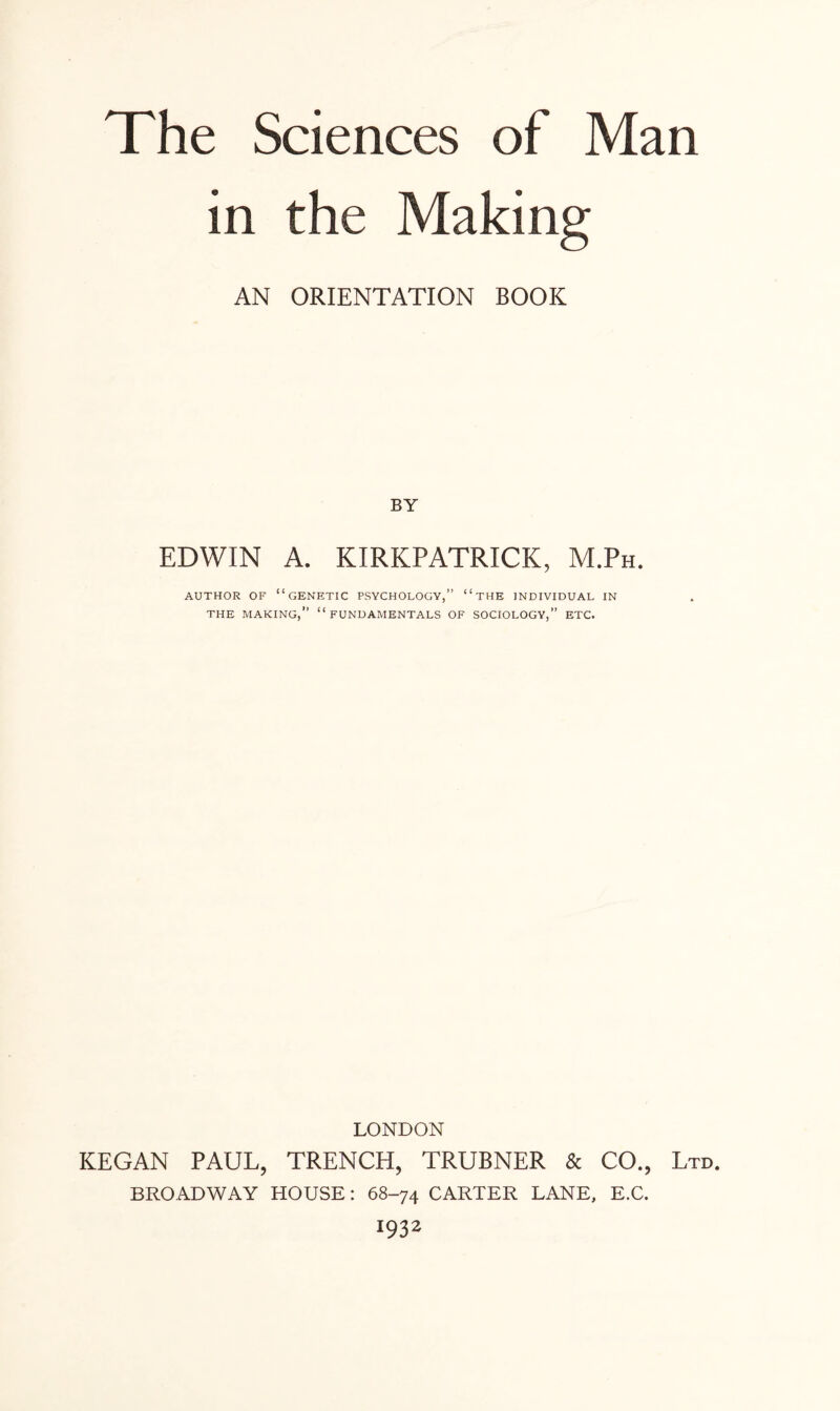 in the Making AN ORIENTATION BOOK BY EDWIN A. KIRKPATRICK, M.Ph. AUTHOR OF “GENETIC PSYCHOLOGY,” “ THE INDIVIDUAL IN THE MAKING,” “FUNDAMENTALS OF SOCIOLOGY,” ETC. LONDON KEGAN PAUL, TRENCH, TRUBNER & CO., Ltd. BROADWAY HOUSE: 68-74 CARTER LANE, E.C. 1932