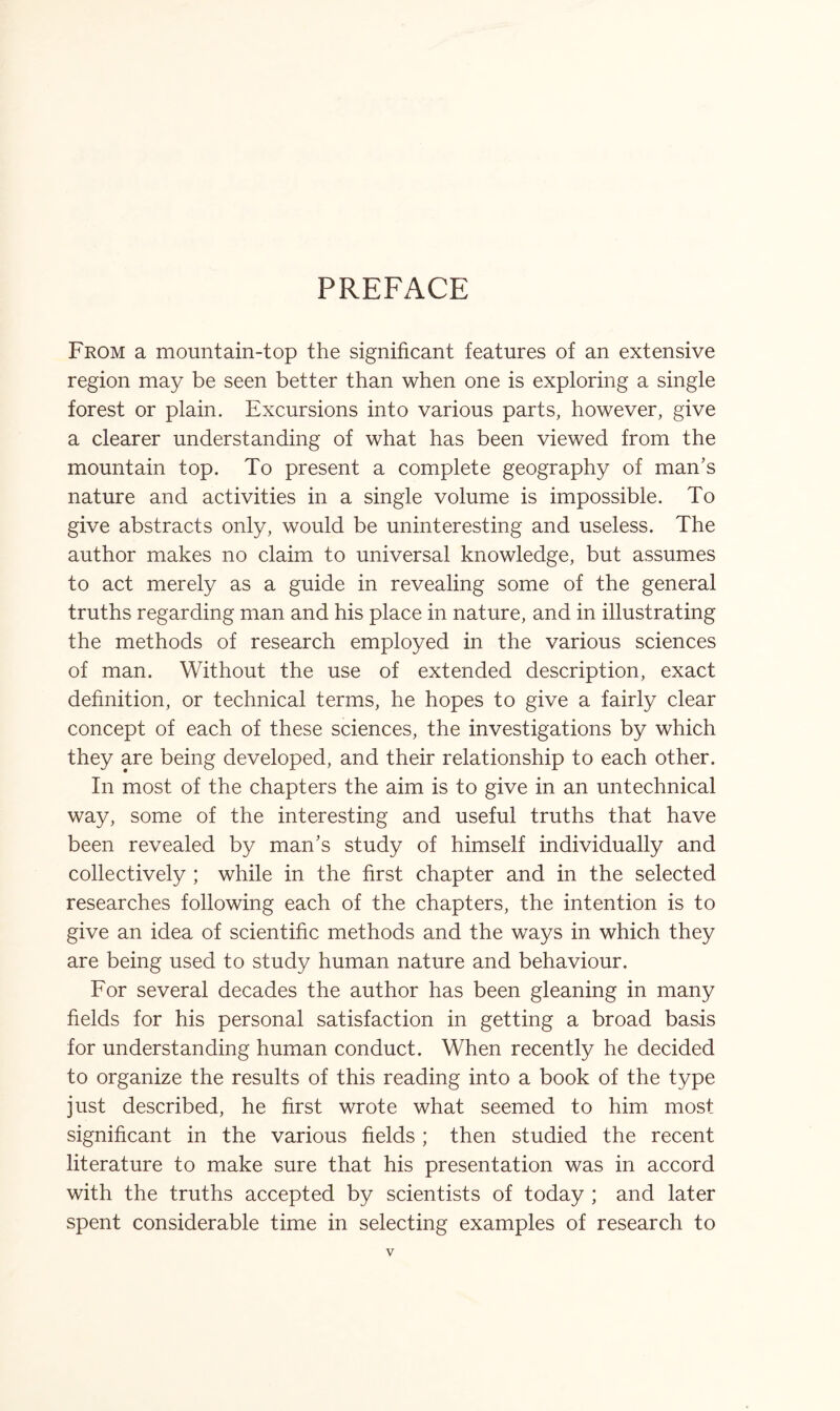 PREFACE From a mountain-top the significant features of an extensive region may be seen better than when one is exploring a single forest or plain. Excursions into various parts, however, give a clearer understanding of what has been viewed from the mountain top. To present a complete geography of man's nature and activities in a single volume is impossible. To give abstracts only, would be uninteresting and useless. The author makes no claim to universal knowledge, but assumes to act merely as a guide in revealing some of the general truths regarding man and his place in nature, and in illustrating the methods of research employed in the various sciences of man. Without the use of extended description, exact definition, or technical terms, he hopes to give a fairly clear concept of each of these sciences, the investigations by which they are being developed, and their relationship to each other. In most of the chapters the aim is to give in an untechnical way, some of the interesting and useful truths that have been revealed by man's study of himself individually and collectively ; while in the first chapter and in the selected researches following each of the chapters, the intention is to give an idea of scientific methods and the ways in which they are being used to study human nature and behaviour. For several decades the author has been gleaning in many fields for his personal satisfaction in getting a broad basis for understanding human conduct. When recently he decided to organize the results of this reading into a book of the type just described, he first wrote what seemed to him most significant in the various fields ; then studied the recent literature to make sure that his presentation was in accord with the truths accepted by scientists of today ; and later spent considerable time in selecting examples of research to