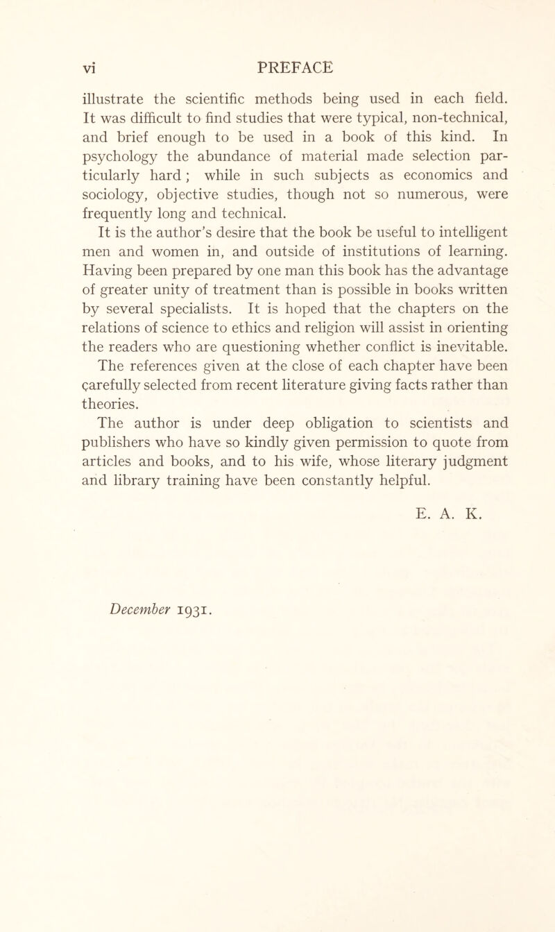 illustrate the scientific methods being used in each field. It was difficult to find studies that were typical, non-technical, and brief enough to be used in a book of this kind. In psychology the abundance of material made selection par¬ ticularly hard; while in such subjects as economics and sociology, objective studies, though not so numerous, were frequently long and technical. It is the author’s desire that the book be useful to intelligent men and women in, and outside of institutions of learning. Having been prepared by one man this book has the advantage of greater unity of treatment than is possible in books written by several specialists. It is hoped that the chapters on the relations of science to ethics and religion will assist in orienting the readers who are questioning whether conflict is inevitable. The references given at the close of each chapter have been carefully selected from recent literature giving facts rather than theories. The author is under deep obligation to scientists and publishers who have so kindly given permission to quote from articles and books, and to his wife, whose literary judgment and library training have been constantly helpful. E. A. K. December 1931.