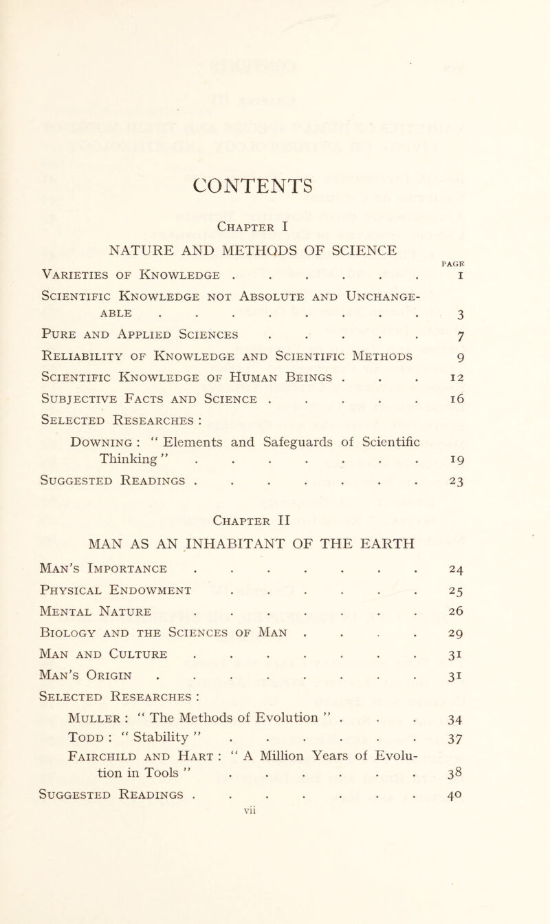 CONTENTS Chapter I NATURE AND METHODS OF SCIENCE PACK Varieties of Knowledge ...... i Scientific Knowledge not Absolute and Unchange¬ able ........ 3 Pure and Applied Sciences ..... 7 Reliability of Knowledge and Scientific Methods 9 Scientific Knowledge of Human Beings . . . 12 Subjective Facts and Science ..... 16 Selected Researches: Downing :  Elements and Safeguards of Scientific Thinking ” . . . . . . . 19 Suggested Readings ....... 23 Chapter II MAN AS AN INHABITANT OF THE EARTH Man’s Importance ....... 24 Physical Endowment ...... 25 Mental Nature ....... 26 Biology and the Sciences of Man .... 29 Man and Culture . . . . . . .31 Man’s Origin . . . . . . . .31 Selected Researches: Muller : “ The Methods of Evolution ” . . . 34 Todd : “ Stability ”...... 37 Fairchild and Hart : “A Million Years of Evolu¬ tion in Tools ” ...... 38 Suggested Readings ....... 40