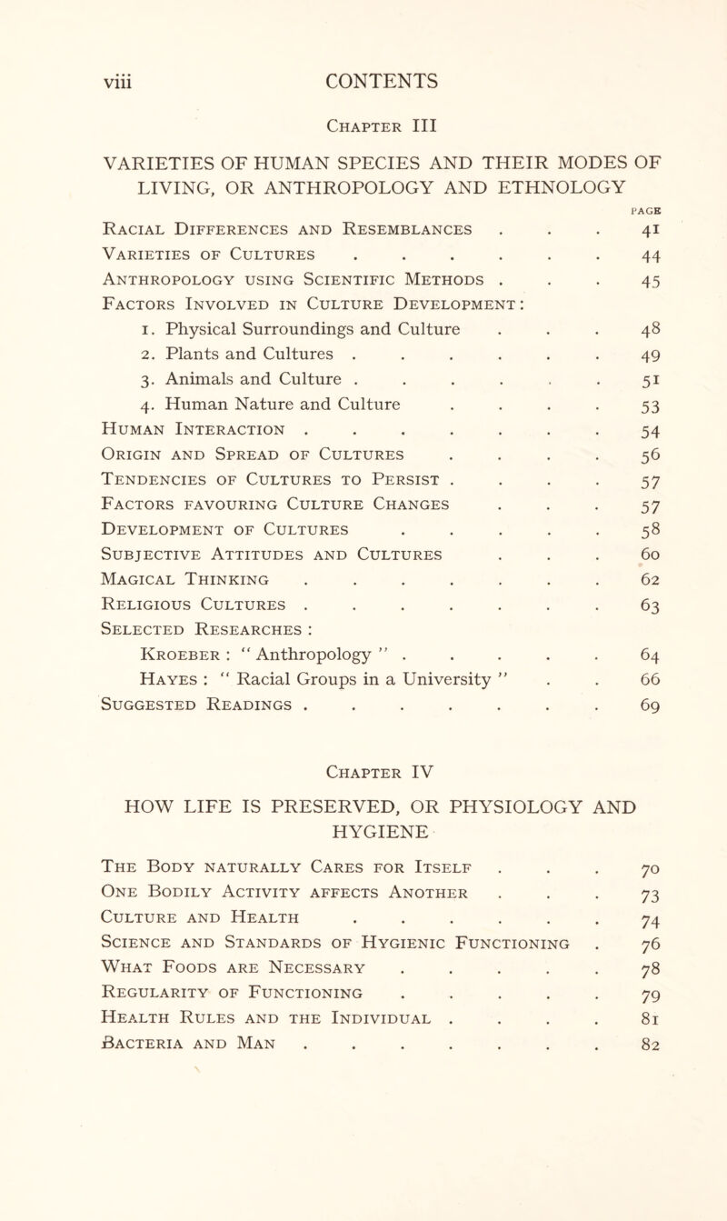 Chapter III VARIETIES OF HUMAN SPECIES AND THEIR MODES OF LIVING, OR ANTHROPOLOGY AND ETHNOLOGY PAGE Racial Differences and Resemblances ... 41 Varieties of Cultures ...... 44 Anthropology using Scientific Methods ... 45 Factors Involved in Culture Development: 1. Physical Surroundings and Culture ... 48 2. Plants and Cultures ...... 49 3. Animals and Culture . . . . . .51 4. Human Nature and Culture . . . . 53 Human Interaction ....... 54 Origin and Spread of Cultures .... 56 Tendencies of Cultures to Persist .... 57 Factors favouring Culture Changes . . . 57 Development of Cultures ..... 58 Subjective Attitudes and Cultures ... 60 Magical Thinking ....... 62 Religious Cultures ....... 63 Selected Researches: Kroeber : “ Anthropology ” . . . . . 64 Hayes :  Racial Groups in a University ” . . 66 Suggested Readings ....... 69 Chapter IV HOW LIFE IS PRESERVED, OR PHYSIOLOGY AND HYGIENE The Body naturally Cares for Itself ... 70 One Bodily Activity affects Another 73 Culture and Health ...... 74 Science and Standards of Hygienic Functioning . 76 What Foods are Necessary ..... 78 Regularity of Functioning ..... 79 Health Rules and the Individual . . . . 81 Bacteria and Man ....... 82
