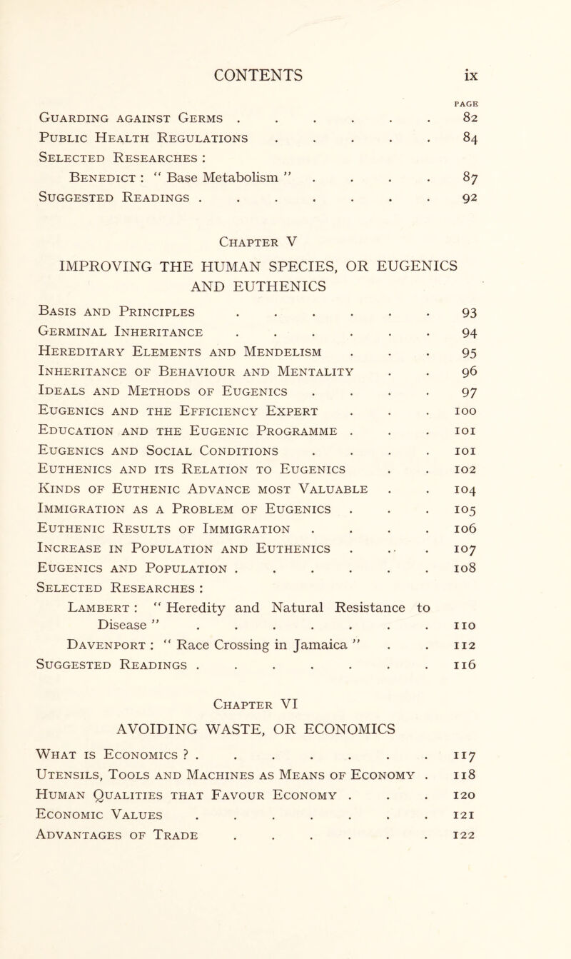 PAGE Guarding against Germs ...... 82 Public Health Regulations ..... 84 Selected Researches: Benedict : “ Base Metabolism ” . . . 87 Suggested Readings ....... 92 Chapter V IMPROVING THE HUMAN SPECIES, OR EUGENICS AND EUTHENICS Basis and Principles ...... 93 Germinal Inheritance ...... 94 Hereditary Elements and Mendelism ... 95 Inheritance of Behaviour and Mentality . . 96 Ideals and Methods of Eugenics .... 97 Eugenics and the Efficiency Expert . . . 100 Education and the Eugenic Programme . . . 101 Eugenics and Social Conditions .... 101 Euthenics and its Relation to Eugenics . . 102 Kinds of Euthenic Advance most Valuable . . 104 Immigration as a Problem of Eugenics . . . 105 Euthenic Results of Immigration .... 106 Increase in Population and Euthenics . .• . 107 Eugenics and Population ...... 108 Selected Researches : Lambert :  Heredity and Natural Resistance to Disease ” . . . . . . .110 Davenport:  Race Crossing in Jamaica ” . . 112 Suggested Readings . . . . . . .116 Chapter VI AVOIDING WASTE, OR ECONOMICS What is Economics ? . . . . . . . 117 Utensils, Tools and Machines as Means of Economy . 118 Human Qualities that Favour Economy . . . 120 Economic Values ....... 121 Advantages of Trade ...... 122