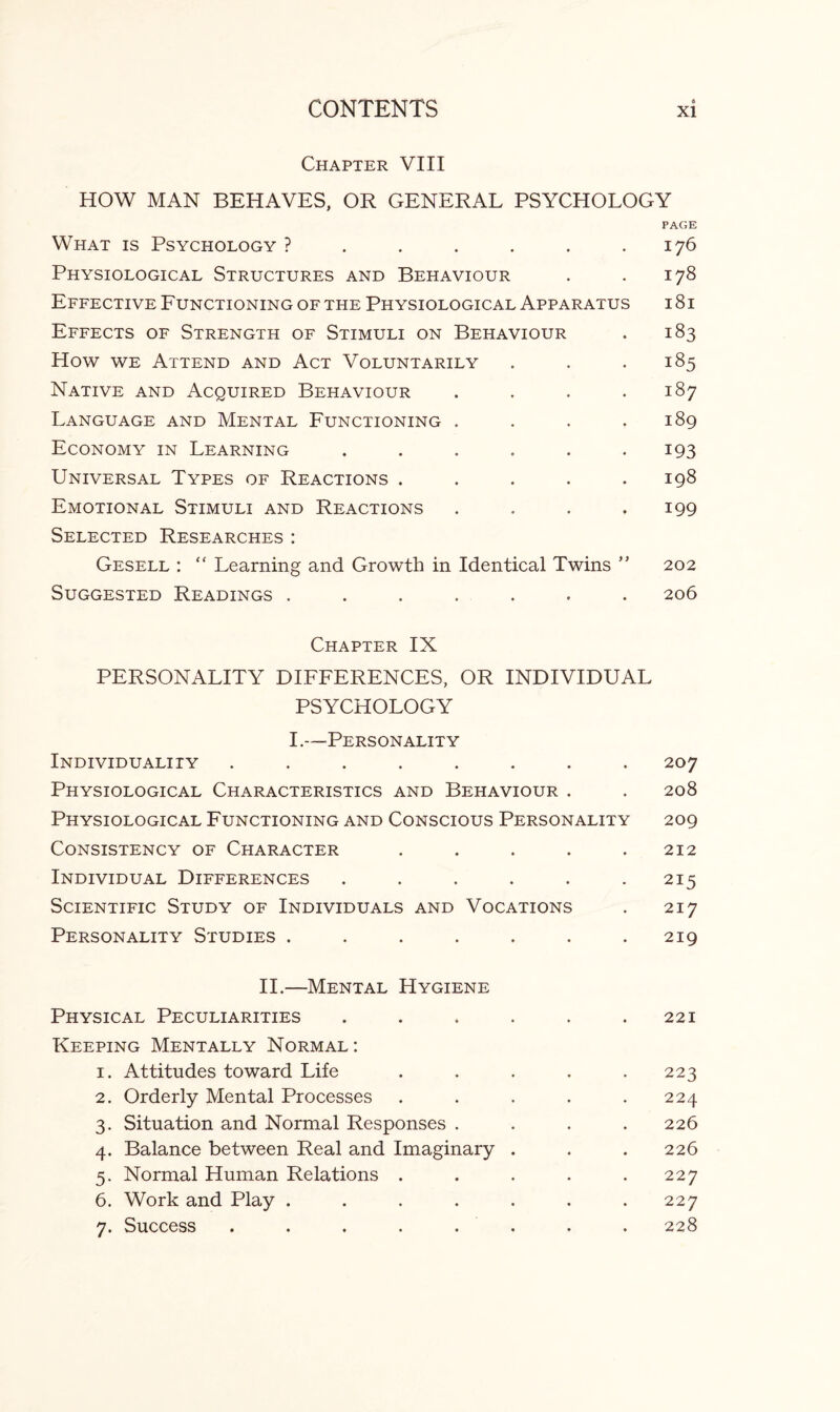 Chapter VIII HOW MAN BEHAVES, OR GENERAL PSYCHOLOGY PAGE What is Psychology ? . . . . . .176 Physiological Structures and Behaviour . . 178 Effective Functioning of the Physiological Apparatus i 8 i Effects of Strength of Stimuli on Behaviour . 183 How we Attend and Act Voluntarily . . .185 Native and Acquired Behaviour . . . .187 Language and Mental Functioning . . . .189 Economy in Learning ...... 193 Universal Types of Reactions ..... 198 Emotional Stimuli and Reactions . . . .199 Selected Researches: Gesell : “ Learning and Growth in Identical Twins ” 202 Suggested Readings ....... 206 Chapter IX PERSONALITY DIFFERENCES, OR INDIVIDUAL PSYCHOLOGY I.—Personality Individuality ........ 207 Physiological Characteristics and Behaviour . . 208 Physiological Functioning and Conscious Personality 209 Consistency of Character . . . . .212 Individual Differences . . . . . .215 Scientific Study of Individuals and Vocations . 217 Personality Studies . . . . . . .219 II.—Mental Hygiene Physical Peculiarities . . . . . .221 Keeping Mentally Normal: 1. Attitudes toward Life . . . . .223 2. Orderly Mental Processes ..... 224 3. Situation and Normal Responses .... 226 4. Balance between Real and Imaginary . . . 226 5. Normal Human Relations ..... 227 6. Work and Play ....... 227 7. Success ........ 228