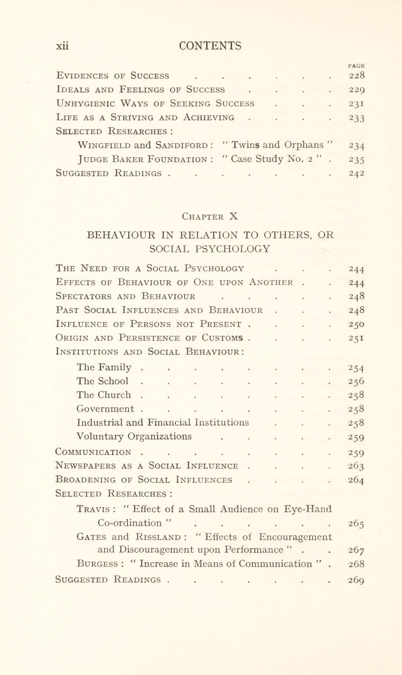 PAGE Evidences of Success ...... 228 Ideals and Feelings of Success .... 229 Unhygienic Ways of Seeking Success . . . 231 Life as a Striving and Achieving .... 233 Selected Researches: Wingfield and Sandiford : f‘ Twins and Orphans ” 234 Judge Baker Foundation : “ Case Study No. 2 ” . 235 Suggested Readings ....... 242 Chapter X BEHAVIOUR IN RELATION TO OTHERS, OR SOCIAL PSYCHOLOGY The Need for a Social Psychology . . . 244 Effects of Behaviour of One upon Another . . 244 Spectators and Behaviour ..... 248 Past Social Influences and Behaviour . . . 248 Influence of Persons not Present .... 250 Origin and Persistence of Customs . . . .251 Institutions and Social Behaviour: The Family ........ 254 The School . . . . . . 256 The Church . . . . . . . .258 Government . . . . . . . .258 Industrial and Financial Institutions . . .258 Voluntary Organizations . . . . .259 Communication ........ 259 Newspapers as a Social Influence .... 263 Broadening of Social Influences .... 264 Selected Researches: Travis : “ Effect of a Small Audience on Eye-Hand Co-ordination ” . . . . . . 265 Gates and Rissland : “ Effects of Encouragement and Discouragement upon Performance  . . 267 Burgess : “ Increase in Means of Communication ” . 268