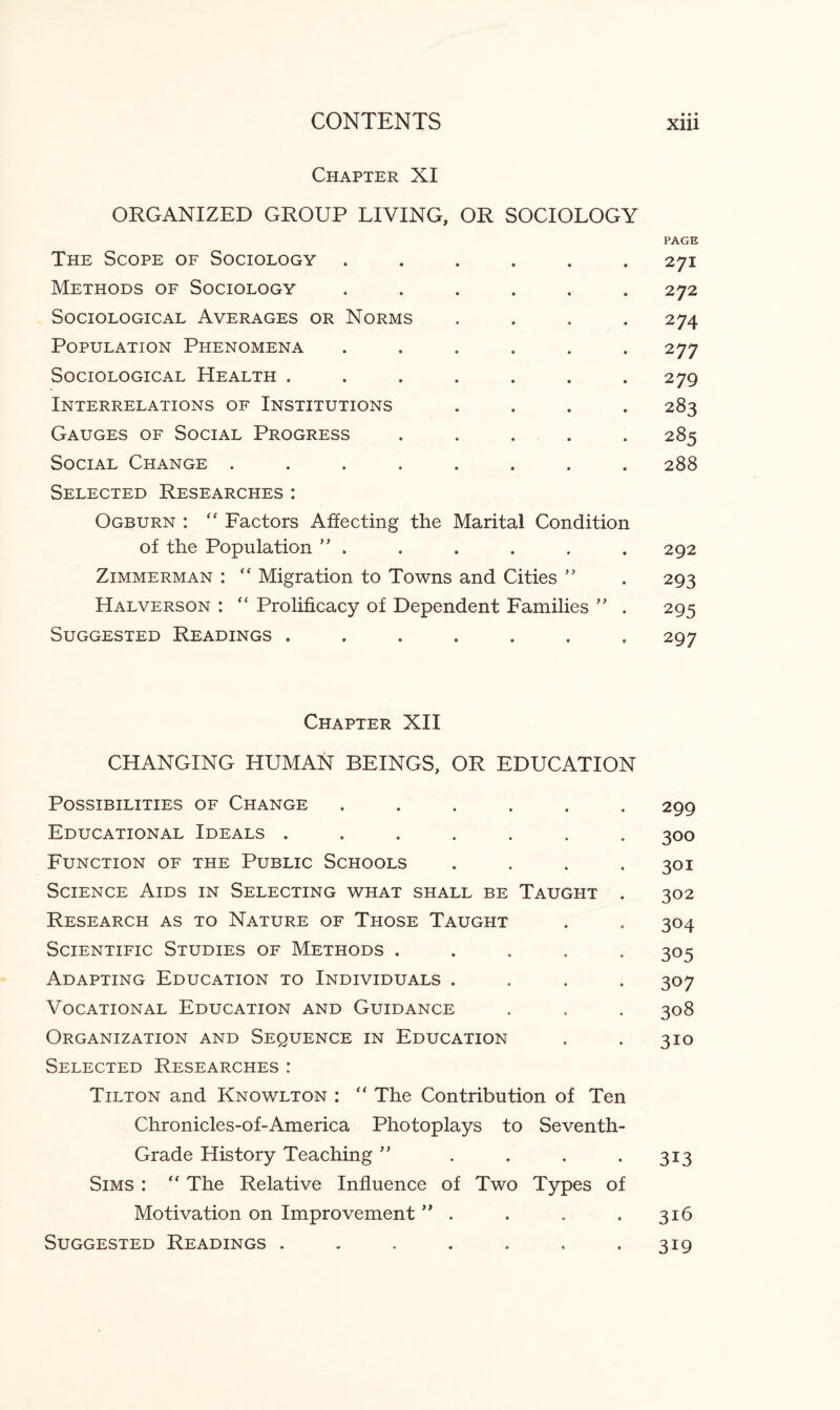 Chapter XI ORGANIZED GROUP LIVING, OR SOCIOLOGY PAGE The Scope of Sociology ...... 271 Methods of Sociology ...... 272 Sociological Averages or Norms .... 274 Population Phenomena ...... 277 Sociological Health ....... 279 Interrelations of Institutions .... 283 Gauges of Social Progress ..... 285 Social Change ........ 288 Selected Researches: Ogburn : “ Factors Affecting the Marital Condition of the Population ” . . . . . .292 Zimmerman : “ Migration to Towns and Cities ” . 293 Halverson : “ Prolificacy of Dependent Families ” . 295 Suggested Readings ....... 297 Chapter XII CHANGING HUMAN BEINGS, OR EDUCATION Possibilities of Change ...... 299 Educational Ideals ....... 300 Function of the Public Schools .... 301 Science Aids in Selecting what shall be Taught . 302 Research as to Nature of Those Taught . . 304 Scientific Studies of Methods ..... 305 Adapting Education to Individuals .... 307 Vocational Education and Guidance . , . 308 Organization and Sequence in Education . . 310 Selected Researches : Tilton and Knowlton : “ The Contribution of Ten Chronicles-of-America Photoplays to Seventh- Grade History Teaching ” . . . . 313 Sims : “ The Relative Influence of Two Types of Motivation on Improvement ” . . . . 316 Suggested Readings . . . . . . -319