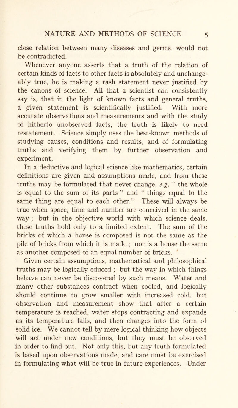 close relation between many diseases and germs, would not be contradicted. Whenever anyone asserts that a truth of the relation of certain kinds of facts to other facts is absolutely and unchange¬ ably true, he is making a rash statement never justified by the canons of science. All that a scientist can consistently say is, that in the light of known facts and general truths, a given statement is scientifically justified. With more accurate observations and measurements and with the study of hitherto unobserved facts, the truth is likely to need restatement. Science simply uses the best-known methods of studying causes, conditions and results, and of formulating truths and verifying them by further observation and experiment. In a deductive and logical science like mathematics, certain definitions are given and assumptions made, and from these truths may be formulated that never change, e.g. “ the whole is equal to the sum of its parts ” and “ things equal to the same thing are equal to each other.” These will always be true when space, time and number are conceived in the same way ; but in the objective world with which science deals, these truths hold only to a limited extent. The sum of the bricks of which a house is composed is not the same as the pile of bricks from which it is made ; nor is a house the same as another composed of an equal number of bricks. Given certain assumptions, mathematical and philosophical truths may be logically educed ; but the way in which things behave can never be discovered by such means. Water and many other substances contract when cooled, and logically should continue to grow smaller with increased cold, but observation and measurement show that after a certain temperature is reached, water stops contracting and expands as its temperature falls, and then changes into the form of solid ice. We cannot tell by mere logical thinking how objects will act under new conditions, but they must be observed in order to find out. Not only this, but any truth formulated is based upon observations made, and care must be exercised in formulating what will be true in future experiences. Under