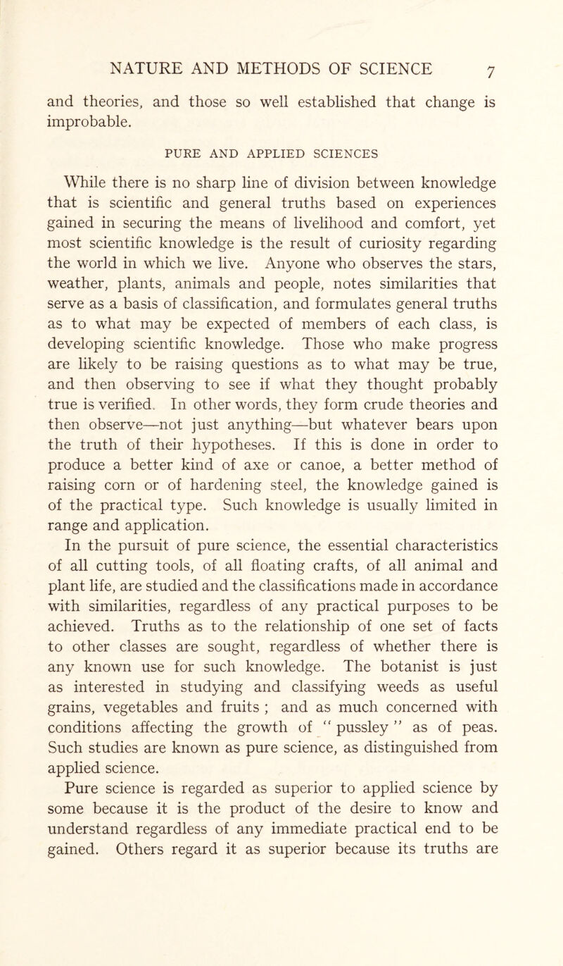 and theories, and those so well established that change is improbable. PURE AND APPLIED SCIENCES While there is no sharp line of division between knowledge that is scientific and general truths based on experiences gained in securing the means of livelihood and comfort, yet most scientific knowledge is the result of curiosity regarding the worid in which we live. Anyone who observes the stars, weather, plants, animals and people, notes similarities that serve as a basis of classification, and formulates general truths as to what may be expected of members of each class, is developing scientific knowledge. Those who make progress are likely to be raising questions as to what may be true, and then observing to see if what they thought probably true is verified* In other words, they form crude theories and then observe—not just anything—but whatever bears upon the truth of their hypotheses. If this is done in order to produce a better kind of axe or canoe, a better method of raising corn or of hardening steel, the knowledge gained is of the practical type. Such knowledge is usually limited in range and application. In the pursuit of pure science, the essential characteristics of all cutting tools, of all floating crafts, of all animal and plant life, are studied and the classifications made in accordance with similarities, regardless of any practical purposes to be achieved. Truths as to the relationship of one set of facts to other classes are sought, regardless of whether there is any known use for such knowledge. The botanist is just as interested in studying and classifying weeds as useful grains, vegetables and fruits ; and as much concerned with conditions affecting the growth of “ pussley ” as of peas. Such studies are known as pure science, as distinguished from applied science. Pure science is regarded as superior to applied science by some because it is the product of the desire to know and understand regardless of any immediate practical end to be gained. Others regard it as superior because its truths are