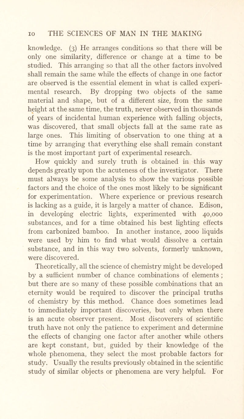 knowledge. (3) He arranges conditions so that there will be only one similarity, difference or change at a time to be studied. This arranging so that all the other factors involved shall remain the same while the effects of change in one factor are observed is the essential element in what is called experi¬ mental research. By dropping two objects of the same material and shape, but of a different size, from the same height at the same time, the truth, never observed in thousands of years of incidental human experience with falling objects, was discovered, that small objects fall at the same rate as large ones. This limiting of observation to one thing at a time by arranging that everything else shall remain constant is the most important part of experimental research. How quickly and surely truth is obtained in this way depends greatly upon the acuteness of the investigator. There must always be some analysis to show the various possible factors and the choice of the ones most likely to be significant for experimentation. Where experience or previous research is lacking as a guide, it is largely a matter of chance. Edison, in developing electric lights, experimented with 40,000 substances, and for a time obtained his best lighting effects from carbonized bamboo. In another instance, 2000 liquids were used by him to find what would dissolve a certain substance, and in this way two solvents, formerly unknown, were discovered. Theoretically, all the science of chemistry might be developed by a sufficient number of chance combinations of elements ; but there are so many of these possible combinations that an eternity would be required to discover the principal truths of chemistry by this method. Chance does sometimes lead to immediately important discoveries, but only when there is an acute observer present. Most discoverers of scientific truth have not only the patience to experiment and determine the effects of changing one factor after another while others are kept constant, but, guided by their knowledge of the whole phenomena, they select the most probable factors for study. Usually the results previously obtained in the scientific study of similar objects or phenomena are very helpful. For