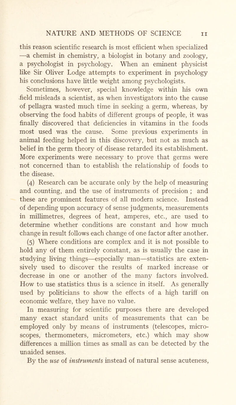 this reason scientific research is most efficient when specialized —a chemist in chemistry, a biologist in botany and zoology, a psychologist in psychology. When an eminent physicist like Sir Oliver Lodge attempts to experiment in psychology his conclusions have little weight among psychologists. Sometimes, however, special knowledge within his own ■field misleads a scientist, as when investigators into the cause of pellagra wasted much time in seeking a germ, whereas, by observing the food habits of different groups of people, it was finally discovered that deficiencies in vitamins in the foods most used was the cause. Some previous experiments in animal feeding helped in this discovery, but not as much as belief in the germ theory of disease retarded its establishment. More experiments were necessary to prove that germs were not concerned than to establish the relationship of foods to the disease. (4) Research can be accurate only by the help of measuring and counting, and the use of instruments of precision ; and these are prominent features of all modern science. Instead of depending upon accuracy of sense judgments, measurements in millimetres, degrees of heat, amperes, etc., are used to determine whether conditions are constant and how much change in result follows each change of one factor after another. (5) Where conditions are complex and it is not possible to hold any of them entirely constant, as is usually the case in studying living things—especially man—statistics are exten¬ sively used to discover the results of marked increase or decrease in one or another of the many factors involved. How to use statistics thus is a science in itself. As generally used by politicians to show the effects of a high tariff on economic welfare, they have no value. In measuring for scientific purposes there are developed many exact standard units of measurements that can be employed only by means of instruments (telescopes, micro¬ scopes, thermometers, micrometers, etc.) which may show differences a million times as small as can be detected by the unaided senses. By the use of instruments instead of natural sense acuteness,