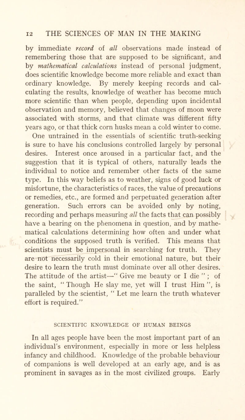 by immediate record of all observations made instead of remembering those that are supposed to be significant, and by mathematical calculations instead of personal judgment, does scientific knowledge become more reliable and exact than ordinary knowledge. By merely keeping records and cal¬ culating the results, knowledge of weather has become much more scientific than when people, depending upon incidental observation and memory, believed that changes of moon were associated with storms, and that climate was different fifty years ago, or that thick corn husks mean a cold winter to come. One untrained in the essentials of scientific truth-seeking is sure to have his conclusions controlled largely by personal desires. Interest once aroused in a particular fact, and the suggestion that it is typical of others, naturally leads the individual to notice and remember other facts of the same type. In this way beliefs as to weather, signs of good luck or misfortune, the characteristics of races, the value of precautions or remedies, etc., are formed and perpetuated generation after generation. Such errors can be avoided only by noting, recording and perhaps measuring all the facts that can possibly have a bearing on the phenomena in question, and by mathe¬ matical calculations determining how often and under what conditions the supposed truth is verified. This means that scientists must be impersonal in searching for truth. They are not necessarily cold in their emotional nature, but their desire to learn the truth must dominate over all other desires. The attitude of the artist—“ Give me beauty or I die ” ; of the saint,  Though He slay me, yet will I trust Him ”, is paralleled by the scientist, “ Let me learn the truth whatever effort is required/' SCIENTIFIC KNOWLEDGE OF HUMAN BEINGS In all ages people have been the most important part of an individual's environment, especially in more or less helpless infancy and childhood. Knowledge of the probable behaviour of companions is well developed at an early age, and is as prominent in savages as in the most civilized groups. Early