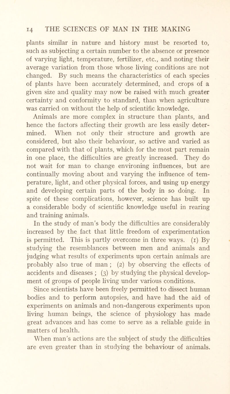 plants similar in nature and history must be resorted to, such as subjecting a certain number to the absence or presence of varying light, temperature, fertilizer, etc., and noting their average variation from those whose living conditions are not changed. By such means the characteristics of each species of plants have been accurately determined, and crops of a given size and quality may now be raised with much greater certainty and conformity to standard, than when agriculture was carried on without the help of scientific knowledge. Animals are more complex in structure than plants, and hence the factors affecting their growth are less easily deter¬ mined. When not only their structure and growth are considered, but also their behaviour, so active and varied as compared with that of plants, which for the most part remain in one place, the difficulties are greatly increased. They do not wait for man to change environing influences, but are continually moving about and varying the influence of tem¬ perature, light, and other physical forces, and using up energy and developing certain parts of the body in so doing. In spite of these complications, however, science has built up a considerable body of scientific knowledge useful in rearing and training animals. In the study of man’s body the difficulties are considerably increased by the fact that little freedom of experimentation is permitted. This is partly overcome in three ways, (i) By studying the resemblances between men and animals and judging what results of experiments upon certain animals are probably also true of man ; (2) by observing the effects of accidents and diseases ; (3) by studying the physical develop¬ ment of groups of people living under various conditions. Since scientists have been freely permitted to dissect human bodies and to perform autopsies, and have had the aid of experiments on animals and non-dangerous experiments upon living human beings, the science of physiology has made great advances and has come to serve as a reliable guide in matters of health. When man’s actions are the subject of study the difficulties are even greater than in studying the behaviour of animals.