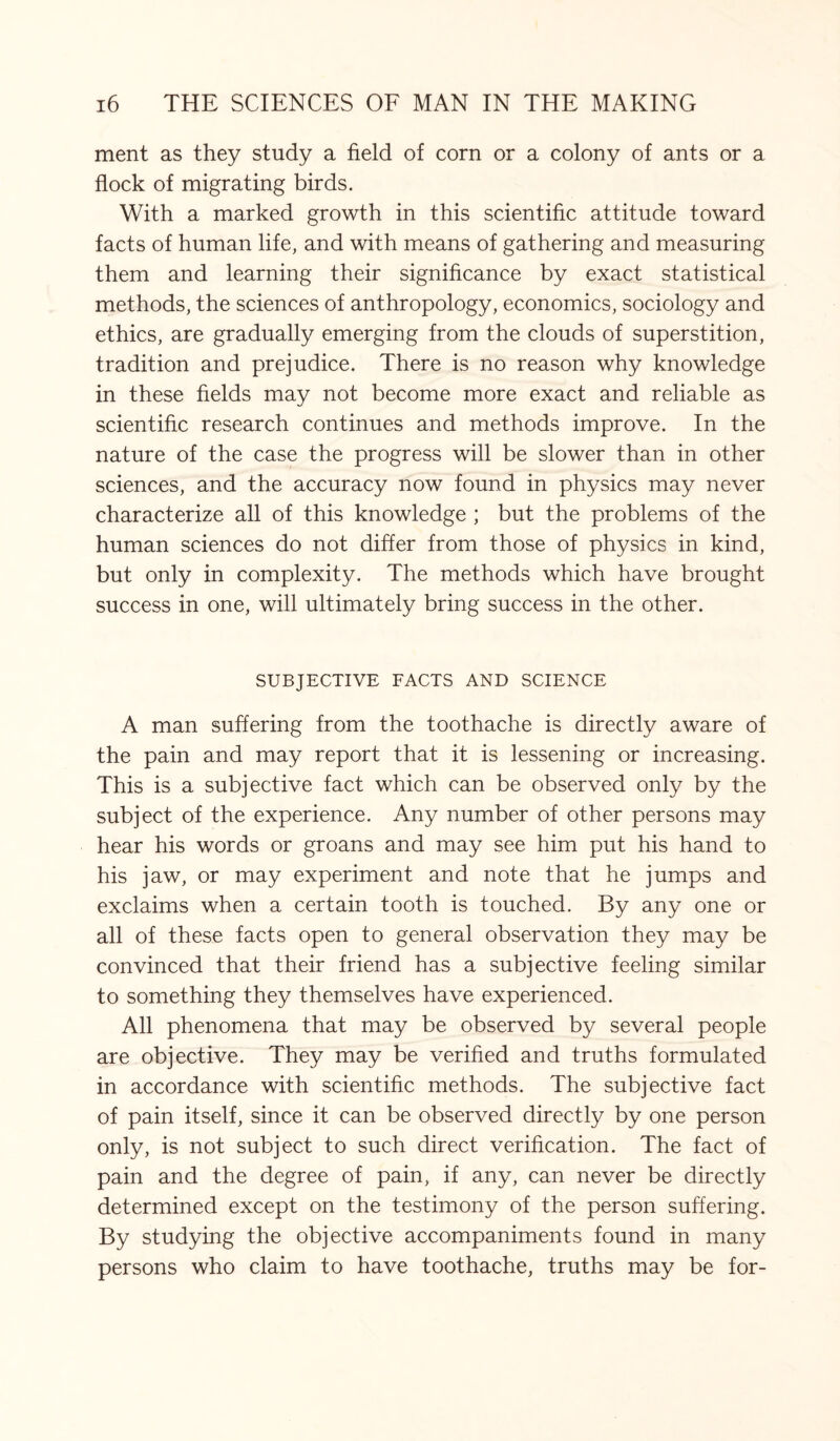 ment as they study a field of corn or a colony of ants or a flock of migrating birds. With a marked growth in this scientific attitude toward facts of human life, and with means of gathering and measuring them and learning their significance by exact statistical methods, the sciences of anthropology, economics, sociology and ethics, are gradually emerging from the clouds of superstition, tradition and prejudice. There is no reason why knowledge in these fields may not become more exact and reliable as scientific research continues and methods improve. In the nature of the case the progress will be slower than in other sciences, and the accuracy now found in physics may never characterize all of this knowledge ; but the problems of the human sciences do not differ from those of physics in kind, but only in complexity. The methods which have brought success in one, will ultimately bring success in the other. SUBJECTIVE FACTS AND SCIENCE A man suffering from the toothache is directly aware of the pain and may report that it is lessening or increasing. This is a subjective fact which can be observed only by the subject of the experience. Any number of other persons may hear his words or groans and may see him put his hand to his jaw, or may experiment and note that he jumps and exclaims when a certain tooth is touched. By any one or all of these facts open to general observation they may be convinced that their friend has a subjective feeling similar to something they themselves have experienced. All phenomena that may be observed by several people are objective. They may be verified and truths formulated in accordance with scientific methods. The subjective fact of pain itself, since it can be observed directly by one person only, is not subject to such direct verification. The fact of pain and the degree of pain, if any, can never be directly determined except on the testimony of the person suffering. By studying the objective accompaniments found in many persons who claim to have toothache, truths may be for-