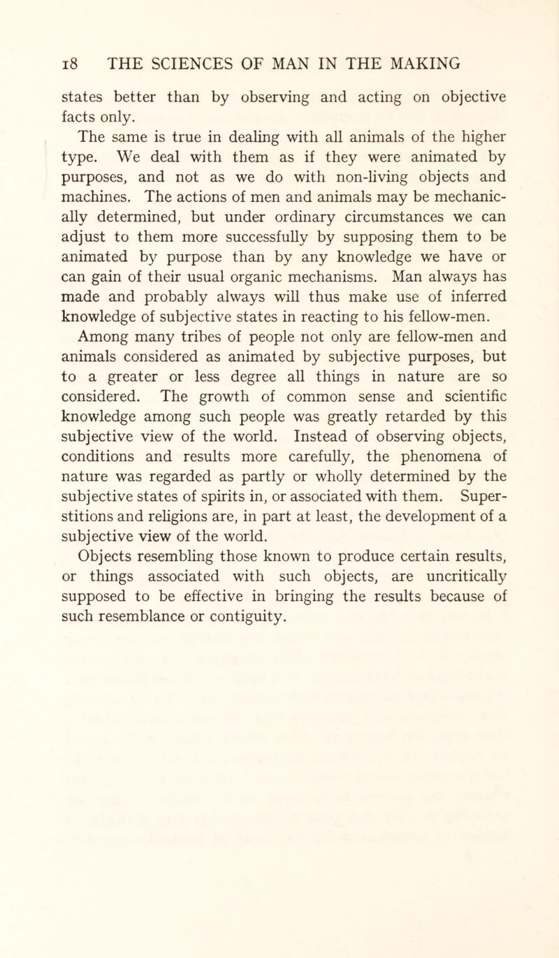 states better than by observing and acting on objective facts only. The same is true in dealing with all animals of the higher type. We deal with them as if they were animated by purposes, and not as we do with non-living objects and machines. The actions of men and animals may be mechanic¬ ally determined, but under ordinary circumstances we can adjust to them more successfully by supposing them to be animated by purpose than by any knowledge we have or can gain of their usual organic mechanisms. Man always has made and probably always will thus make use of inferred knowledge of subjective states in reacting to his fellow-men. Among many tribes of people not only are fellow-men and animals considered as animated by subjective purposes, but to a greater or less degree all things in nature are so considered. The growth of common sense and scientific knowledge among such people was greatly retarded by this subjective view of the world. Instead of observing objects, conditions and results more carefully, the phenomena of nature was regarded as partly or wholly determined by the subjective states of spirits in, or associated with them. Super¬ stitions and religions are, in part at least, the development of a subjective view of the world. Objects resembling those known to produce certain results, or things associated with such objects, are uncritically supposed to be effective in bringing the results because of such resemblance or contiguity.