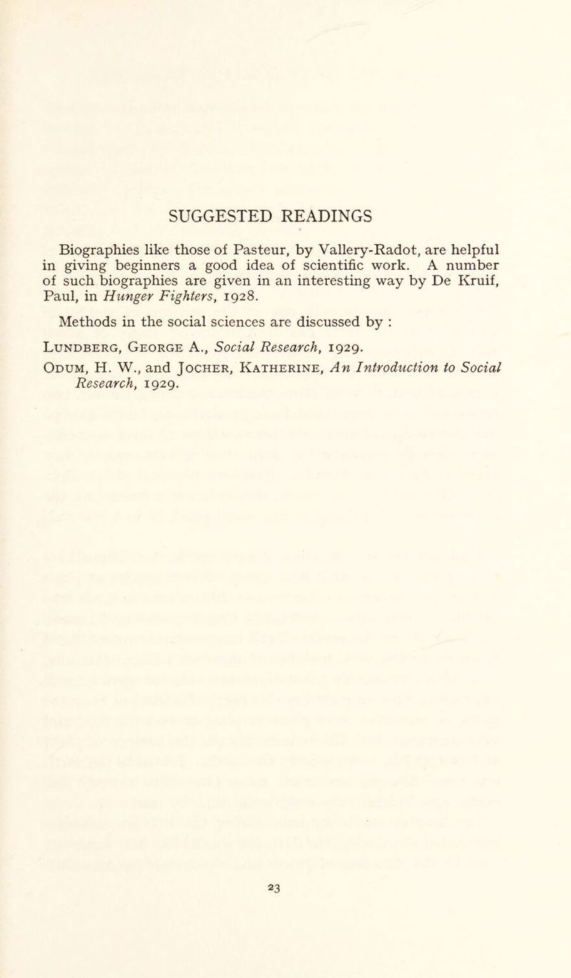 SUGGESTED READINGS Biographies like those of Pasteur, by Vallery-Radot, are helpful in giving beginners a good idea of scientific work. A number of such biographies are given in an interesting way by De Kruif, Paul, in Hunger Fighters, 1928. Methods in the social sciences are discussed by : Lundberg, George A., Social Research, 1929. Odum, H. W., and Jocher, Katherine, An Introduction to Social Research, 1929.